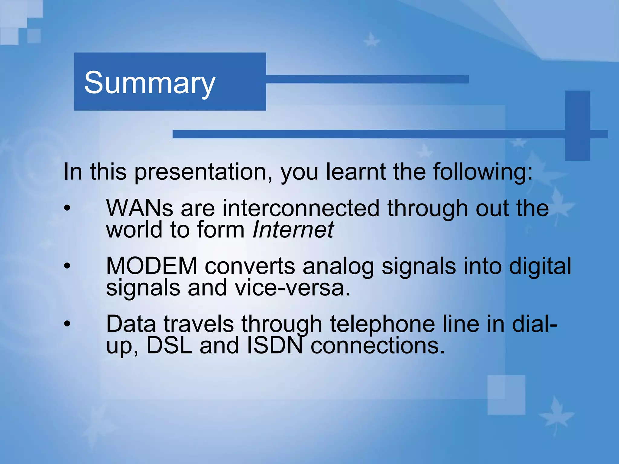 Summary In this presentation, you learnt the following: WANs are interconnected through out the world to form  Internet   MODEM converts analog signals into digital signals and vice-versa. Data travels through telephone line in dial-up, DSL and ISDN connections. 