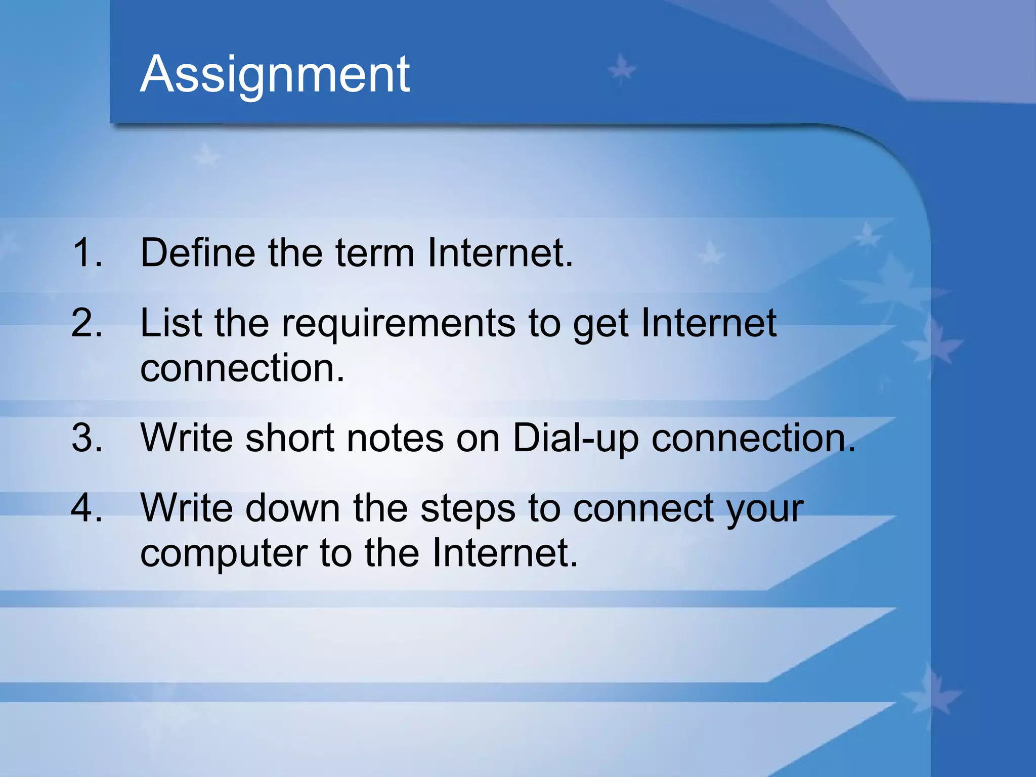 Assignment Define the term Internet. List the requirements to get Internet connection. Write short notes on Dial-up connection. Write down the steps to connect your computer to the Internet. 