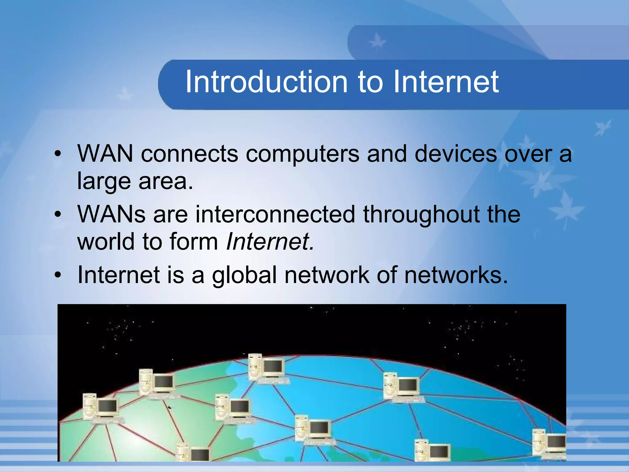 Introduction to Internet WAN connects computers and devices over a large area.  WANs are interconnected throughout the world to form  Internet. Internet is a global network of networks. 