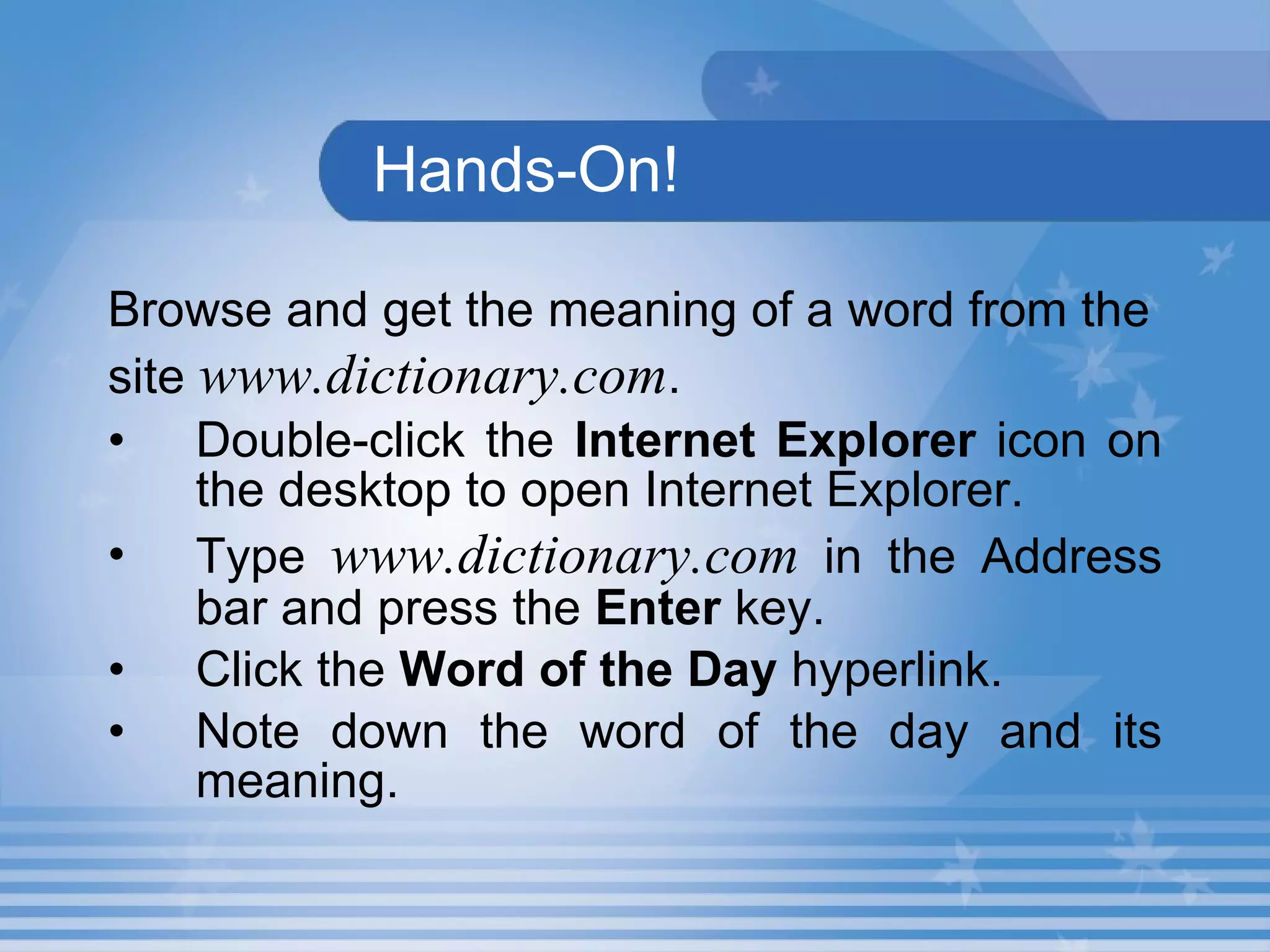 Hands-On! Browse and get the meaning of a word from the site  www.dictionary.com . Double-click the  Internet Explorer  icon on the desktop to open Internet Explorer. Type  www.dictionary.com  in the Address bar and press the  Enter  key. Click the  Word of the Day  hyperlink. Note down the word of the day and its meaning.   