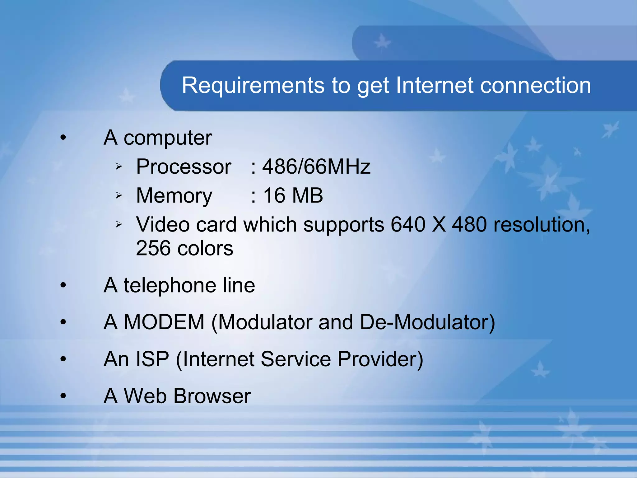 Requirements to get Internet connection A computer Processor : 486/66MHz Memory : 16 MB Video card which supports 640 X 480 resolution, 256 colors A telephone line A MODEM (Modulator and De-Modulator) An ISP (Internet Service Provider) A Web Browser 