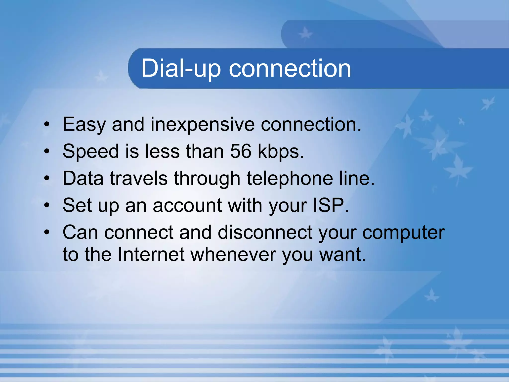 Dial-up connection Easy and inexpensive connection.  Speed is less than 56 kbps.  Data travels through telephone line.  Set up an account with your ISP. Can connect and disconnect your computer to the Internet whenever you want.  