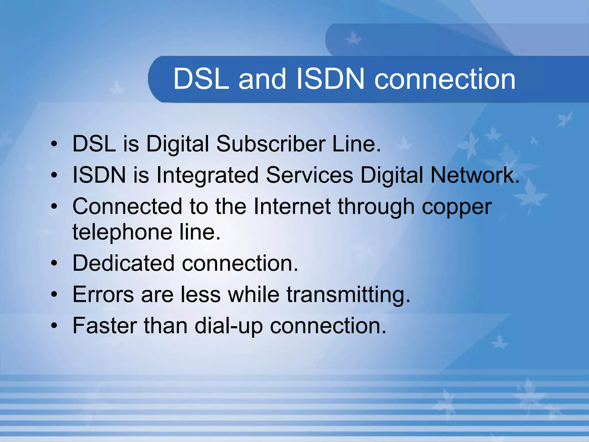 DSL and ISDN connection DSL is Digital Subscriber Line.  ISDN is Integrated Services Digital Network.  Connected to the Internet through copper telephone line.  Dedicated connection.  Errors are less while transmitting. Faster than dial-up connection. 