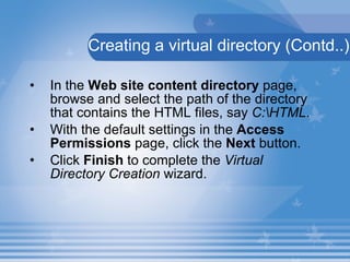 In the  Web site content directory  page, browse and select the path of the directory that contains the HTML files, say  C:\HTML . With the default settings in the  Access Permissions  page, click the  Next  button. Click  Finish  to complete the  Virtual Directory Creation  wizard. Creating a virtual directory (Contd..) 