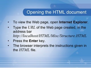 Opening the HTML document To view the Web page, open  Internet Explorer .  Type the  URL  of the Web page created, in the address bar  http://localhost/HTML/Misc/Structure.HTML Press the  Enter  key.  The browser interprets the instructions given in the  HTML  file. 