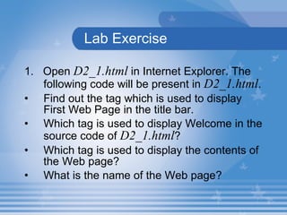 Lab Exercise  1.  Open  D2_1.html  in Internet Explorer.  The following code will be present in  D2_1.html . F ind out the tag which is used to display  First Web Page in the title bar. Which tag is used to display Welcome in the source code of  D2_1.html ? Which tag is used to display the contents of the Web page? What is the name of the Web page? 