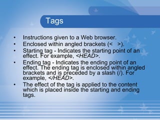 Tags Instructions given to a Web browser. Enclosed within angled brackets (<  >).  Starting tag - Indicates the starting point of an effect. For example,  <HEAD> . Ending tag - Indicates the ending point of an effect. The ending tag is enclosed within angled brackets and is preceded by a slash (/). For example,  </HEAD>.   The effect of the tag is applied to the content which is placed inside the starting and ending tags. 