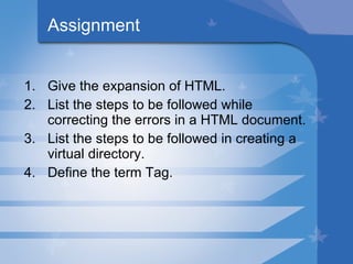 Assignment Give the expansion of HTML. List the steps to be followed while correcting the errors in a HTML document. List the steps to be followed in creating a virtual directory. Define the term Tag. 