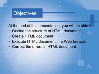 Objectives At the end of this presentation, you will be able to Outline  the structure of HTML document Create HTML document Execute HTML document in a Web browser Correct the errors in HTML document 