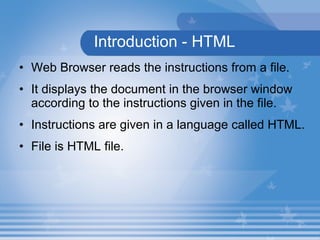 Introduction - HTML Web Browser reads the instructions from a file. It displays the document in the browser window according to the instructions given in the file. Instructions are given in a language called HTML. File is HTML file. 