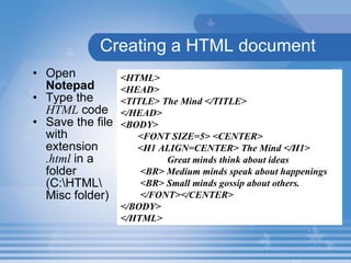 Creating a HTML document Open  Notepad   Type the  HTML  code Save the file with extension  .html  in a folder (C:\HTML\ Misc folder) <HTML> <HEAD> <TITLE> The Mind </TITLE> </HEAD> <BODY>  <FONT SIZE=5> <CENTER> <H1 ALIGN=CENTER> The Mind </H1>  Great minds think about ideas  <BR> Medium minds speak about happenings <BR> Small minds gossip about others. </FONT></CENTER> </BODY> </HTML> 