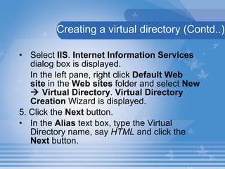 Creating a virtual directory (Contd..) Select  IIS .  Internet Information Services  dialog box is displayed. In the left pane, right click  Default Web site  in the  Web sites  folder and select  New    Virtual Directory .  Virtual Directory Creation  Wizard is displayed. 5. Click the  Next  button. In the  Alias  text box, type the Virtual Directory name, say  HTML  and click the  Next  button. 