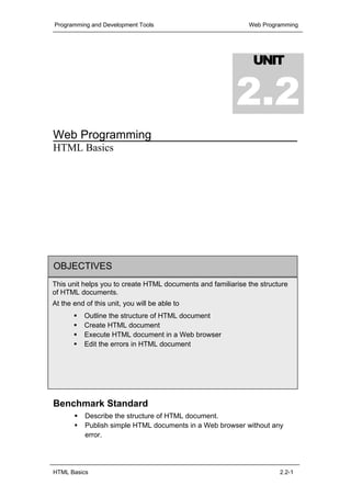 Programming and Development Tools                            Web Programming




                                                               UNIT


                                                           2.2
Web Programming
HTML Basics




OBJECTIVES
This unit helps you to create HTML documents and familiarise the structure
of HTML documents.
At the end of this unit, you will be able to
     Outline the structure of HTML document
     Create HTML document
Benchmark standard
     Execute HTML document in a Web browser
     Edit the errors in HTML document
           Acquainted with the creation of HTML document




Benchmark Standard
           Describe the structure of HTML document.
           Publish simple HTML documents in a Web browser without any
           error.




HTML Basics                                                            2.2-1
 