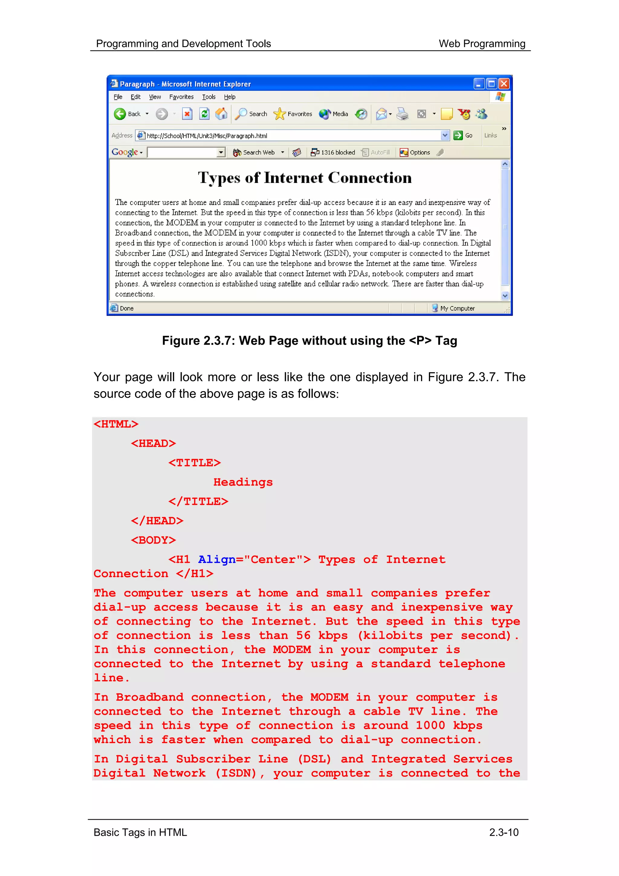 Programming and Development Tools                           Web Programming




             Figure 2.3.7: Web Page without using the <P> Tag

Your page will look more or less like the one displayed in Figure 2.3.7. The
source code of the above page is as follows:

<HTML>
       <HEAD>
              <TITLE>
                      Headings
              </TITLE>
       </HEAD>
       <BODY>
          <H1 Align="Center"> Types of Internet
Connection </H1>
The computer users at home and small companies prefer
dial-up access because it is an easy and inexpensive way
of connecting to the Internet. But the speed in this type
of connection is less than 56 kbps (kilobits per second).
In this connection, the MODEM in your computer is
connected to the Internet by using a standard telephone
line.
In Broadband connection, the MODEM in your computer is
connected to the Internet through a cable TV line. The
speed in this type of connection is around 1000 kbps
which is faster when compared to dial-up connection.
In Digital Subscriber Line (DSL) and Integrated Services
Digital Network (ISDN), your computer is connected to the



Basic Tags in HTML                                                   2.3-10
 