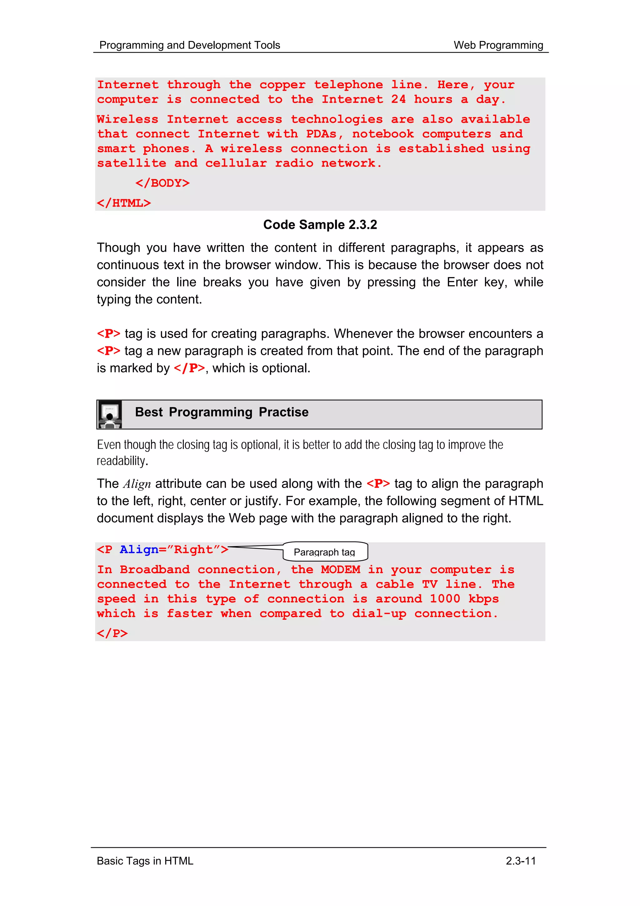 Programming and Development Tools                                              Web Programming


Internet through the copper telephone line. Here, your
computer is connected to the Internet 24 hours a day.
Wireless Internet access technologies are also available
that connect Internet with PDAs, notebook computers and
smart phones. A wireless connection is established using
satellite and cellular radio network.
        </BODY>
</HTML>
                                     Code Sample 2.3.2
Though you have written the content in different paragraphs, it appears as
continuous text in the browser window. This is because the browser does not
consider the line breaks you have given by pressing the Enter key, while
typing the content.

<P> tag is used for creating paragraphs. Whenever the browser encounters a
<P> tag a new paragraph is created from that point. The end of the paragraph
is marked by </P>, which is optional.


        Best Programming Practise

Even though the closing tag is optional, it is better to add the closing tag to improve the
readability.
The Align attribute can be used along with the <P> tag to align the paragraph
to the left, right, center or justify. For example, the following segment of HTML
document displays the Web page with the paragraph aligned to the right.

<P Align=”Right”>                           Paragraph tag
In Broadband connection, the MODEM in your computer is
connected to the Internet through a cable TV line. The
speed in this type of connection is around 1000 kbps
which is faster when compared to dial-up connection.
</P>




Basic Tags in HTML                                                                            2.3-11
 