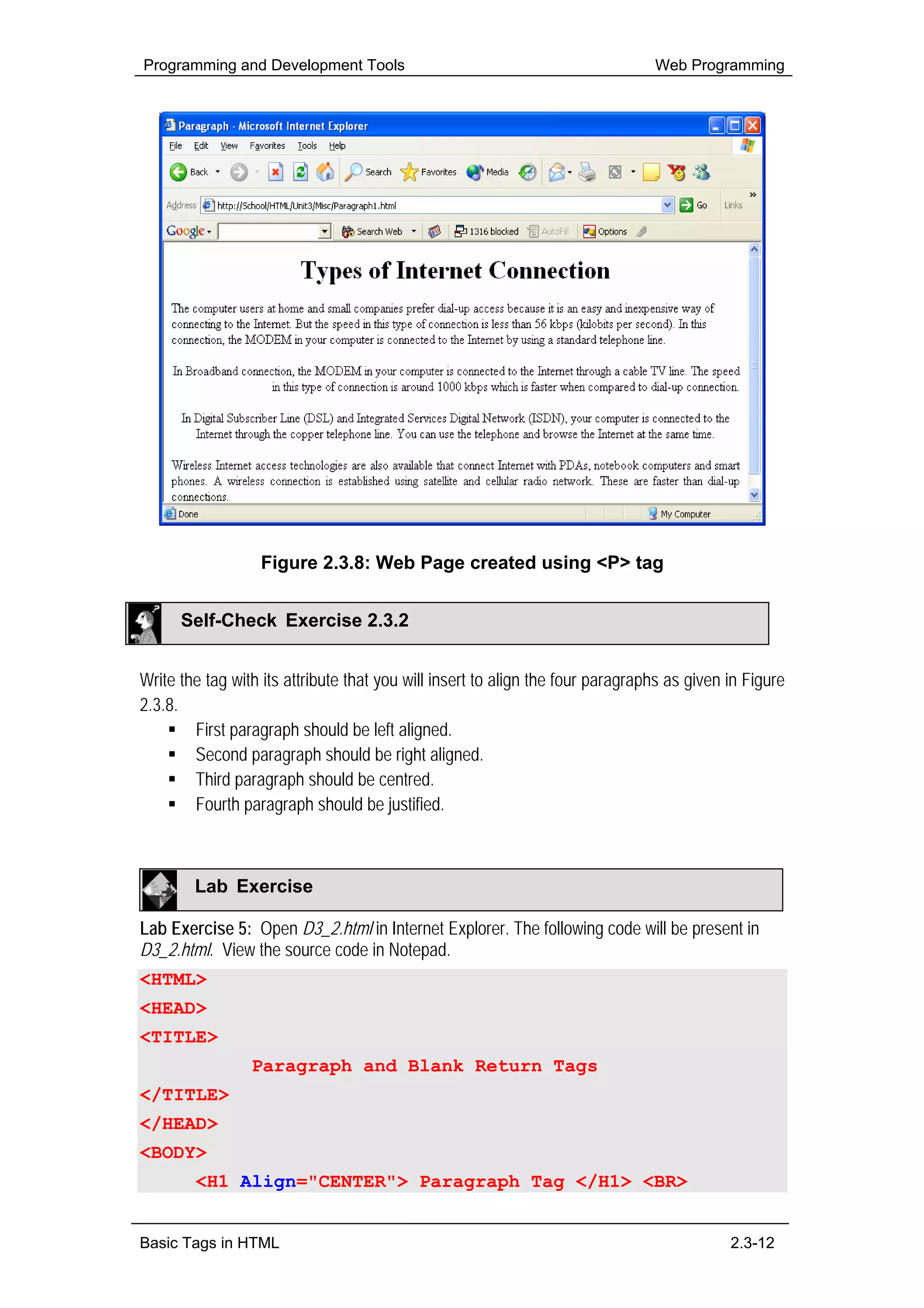 Programming and Development Tools                                               Web Programming




                  Figure 2.3.8: Web Page created using <P> tag


      Self-Check Exercise 2.3.2


Write the tag with its attribute that you will insert to align the four paragraphs as given in Figure
2.3.8.
        First paragraph should be left aligned.
        Second paragraph should be right aligned.
        Third paragraph should be centred.
        Fourth paragraph should be justified.



        Lab Exercise

Lab Exercise 5: Open D3_2.html in Internet Explorer. The following code will be present in
D3_2.html. View the source code in Notepad.
<HTML>
<HEAD>
<TITLE>
                 Paragraph and Blank Return Tags
</TITLE>
</HEAD>
<BODY>
        <H1 Align="CENTER"> Paragraph Tag </H1> <BR>


Basic Tags in HTML                                                                          2.3-12
 