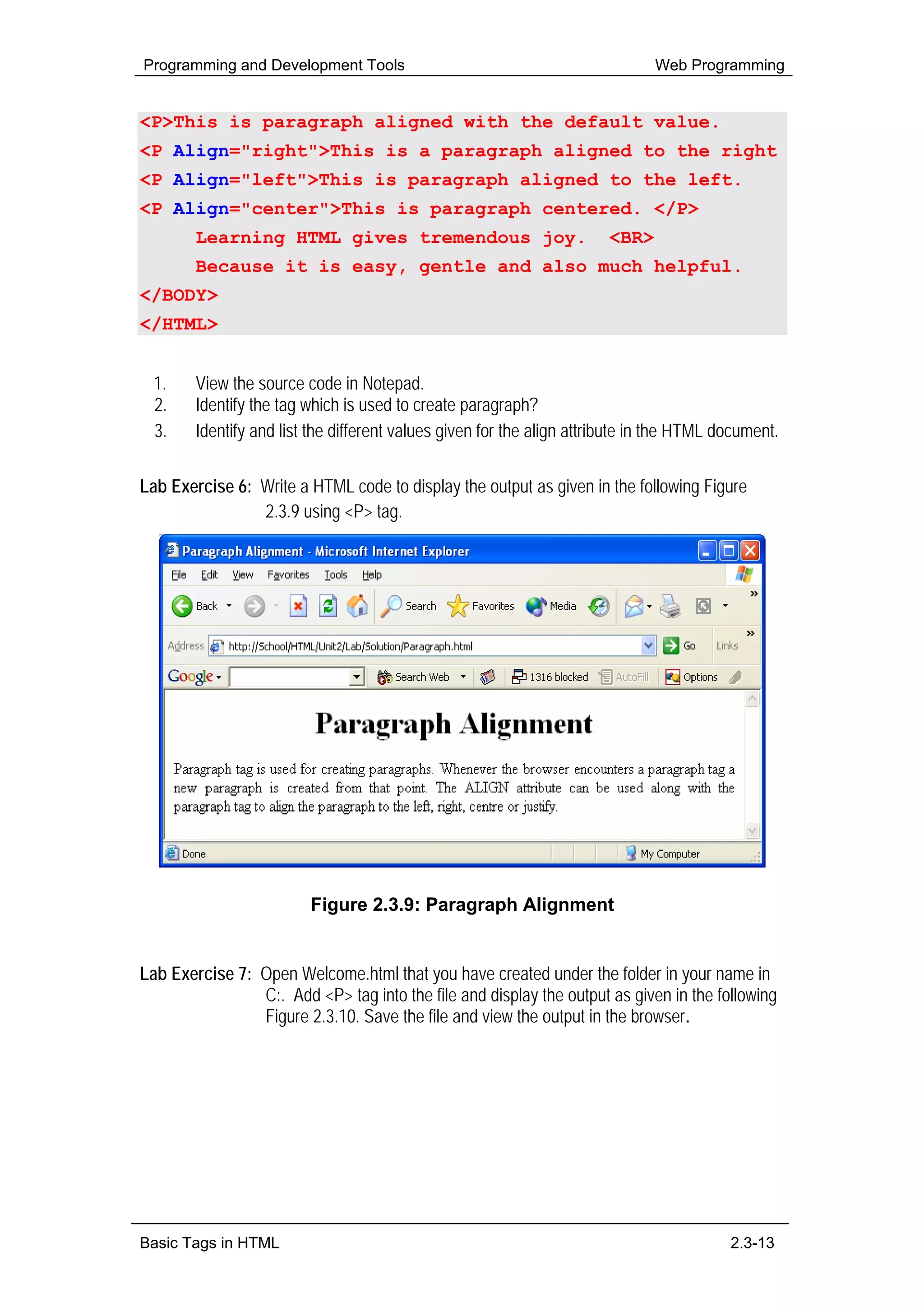 Programming and Development Tools                                             Web Programming


<P>This is paragraph aligned with the default value.
<P Align="right">This is a paragraph aligned to the right
<P Align="left">This is paragraph aligned to the left.
<P Align="center">This is paragraph centered. </P>
        Learning HTML gives tremendous joy.                            <BR>
        Because it is easy, gentle and also much helpful.
</BODY>
</HTML>


  1.    View the source code in Notepad.
  2.    Identify the tag which is used to create paragraph?
  3.    Identify and list the different values given for the align attribute in the HTML document.

Lab Exercise 6: Write a HTML code to display the output as given in the following Figure
                2.3.9 using <P> tag.




                         Figure 2.3.9: Paragraph Alignment


Lab Exercise 7: Open Welcome.html that you have created under the folder in your name in
                C:. Add <P> tag into the file and display the output as given in the following
                Figure 2.3.10. Save the file and view the output in the browser.




Basic Tags in HTML                                                                        2.3-13
 