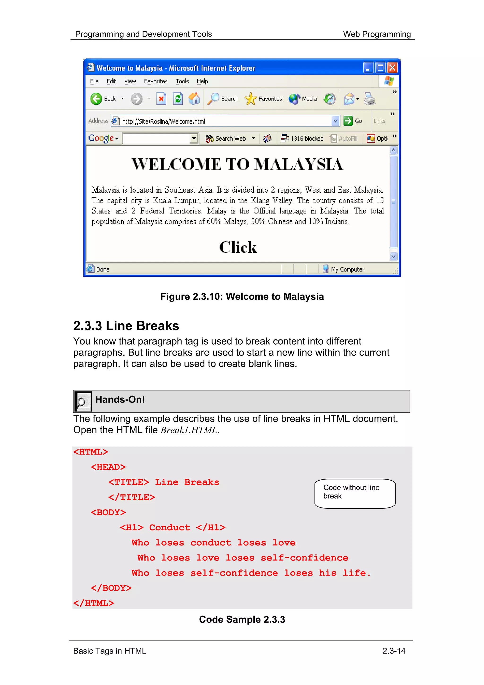 Programming and Development Tools                               Web Programming




                     Figure 2.3.10: Welcome to Malaysia


2.3.3 Line Breaks
You know that paragraph tag is used to break content into different
paragraphs. But line breaks are used to start a new line within the current
paragraph. It can also be used to create blank lines.


     Hands-On!
The following example describes the use of line breaks in HTML document.
Open the HTML file Break1.HTML.

<HTML>
    <HEAD>
        <TITLE> Line Breaks
                                                           Code without line
        </TITLE>                                           break

    <BODY>
           <H1> Conduct </H1>
              Who loses conduct loses love
               Who loses love loses self-confidence
              Who loses self-confidence loses his life.
    </BODY>
</HTML>
                             Code Sample 2.3.3


Basic Tags in HTML                                                             2.3-14
 