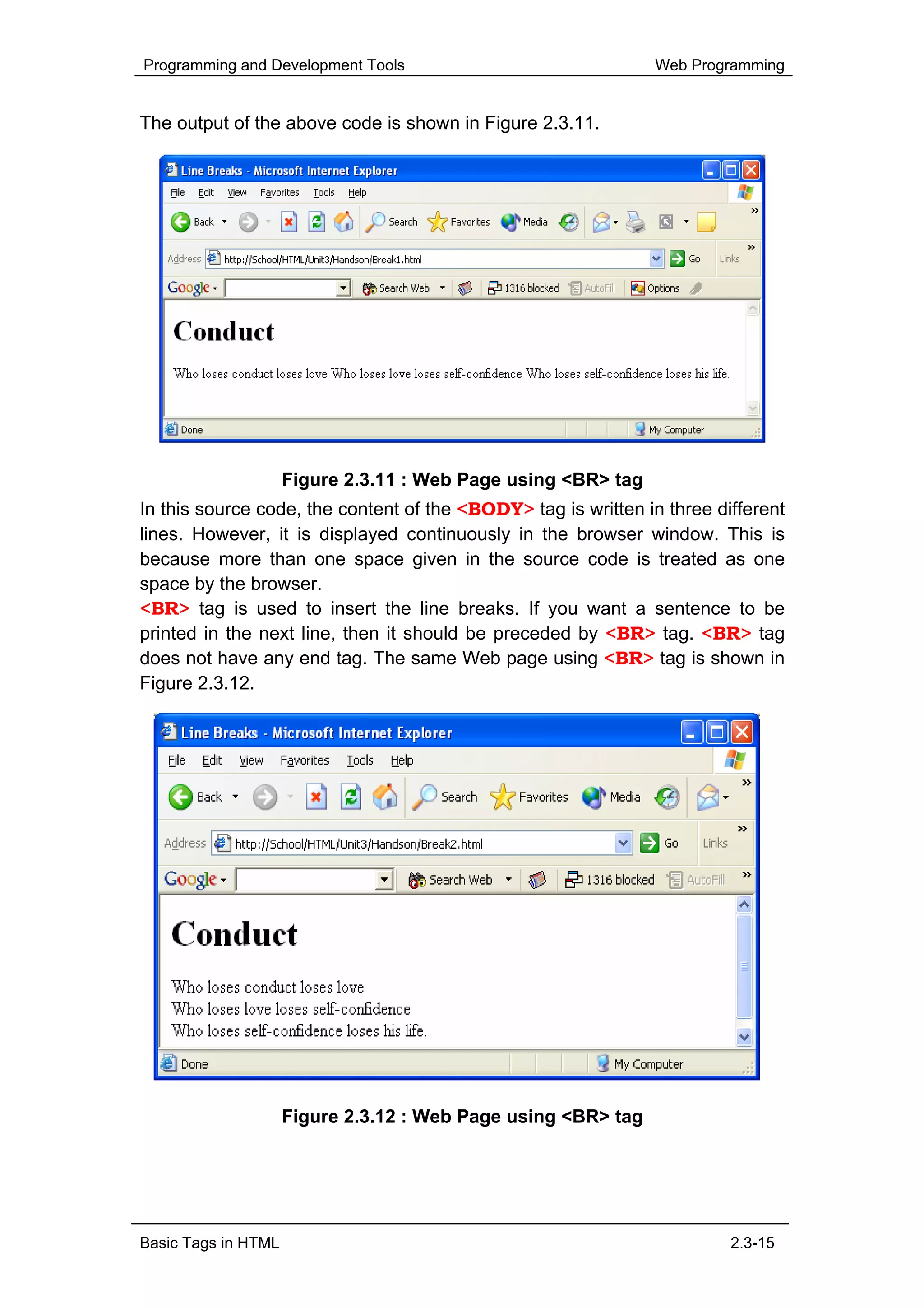 Programming and Development Tools                              Web Programming


The output of the above code is shown in Figure 2.3.11.




                     Figure 2.3.11 : Web Page using <BR> tag
In this source code, the content of the <BODY> tag is written in three different
lines. However, it is displayed continuously in the browser window. This is
because more than one space given in the source code is treated as one
space by the browser.
<BR> tag is used to insert the line breaks. If you want a sentence to be
printed in the next line, then it should be preceded by <BR> tag. <BR> tag
does not have any end tag. The same Web page using <BR> tag is shown in
Figure 2.3.12.




                     Figure 2.3.12 : Web Page using <BR> tag




Basic Tags in HTML                                                       2.3-15
 