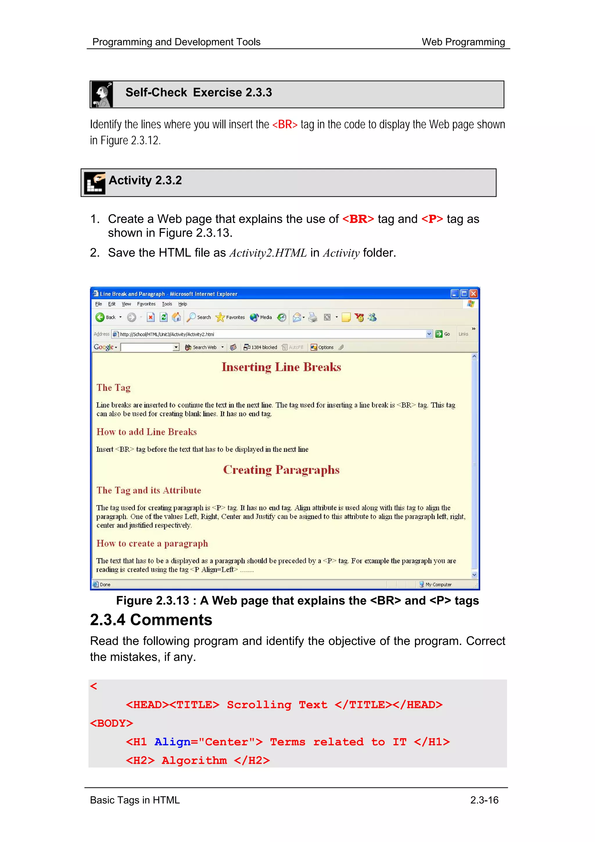 Programming and Development Tools                                          Web Programming




        Self-Check Exercise 2.3.3

Identify the lines where you will insert the <BR> tag in the code to display the Web page shown
in Figure 2.3.12.


    Activity 2.3.2


1. Create a Web page that explains the use of <BR> tag and <P> tag as
   shown in Figure 2.3.13.
2. Save the HTML file as Activity2.HTML in Activity folder.




     Figure 2.3.13 : A Web page that explains the <BR> and <P> tags
2.3.4 Comments
Read the following program and identify the objective of the program. Correct
the mistakes, if any.

<HTML>
        <HEAD><TITLE> Scrolling Text </TITLE></HEAD>
<BODY>
        <H1 Align="Center"> Terms related to IT </H1>
        <H2> Algorithm </H2>


Basic Tags in HTML                                                                     2.3-16
 