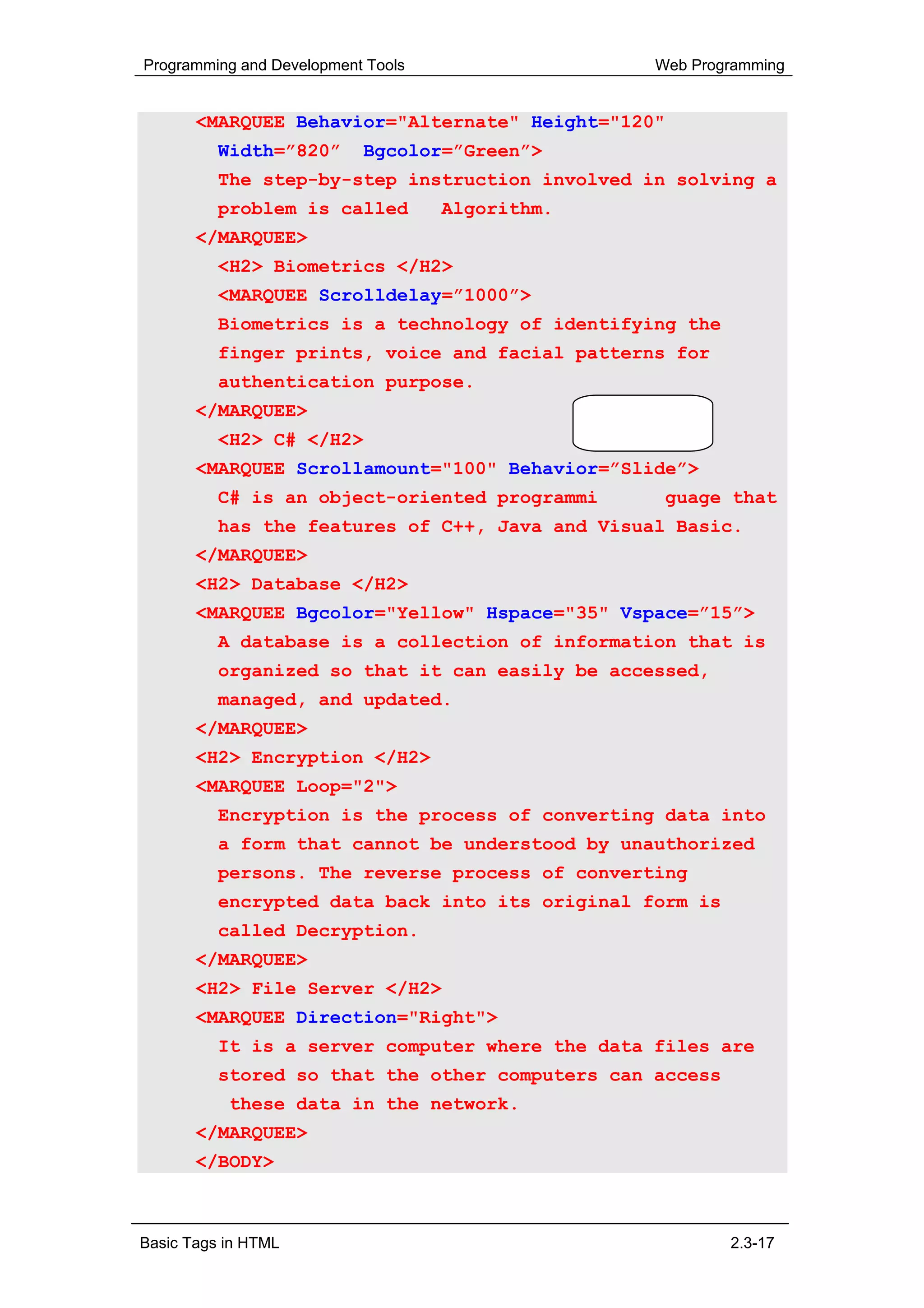 Programming and Development Tools                         Web Programming


       <MARQUEE Behavior="Alternate" Height="120"
          Width=”820”      Bgcolor=”Green”>
          The step-by-step instruction involved in solving a
          problem is called         Algorithm.
       </MARQUEE>
          <H2> Biometrics </H2>
          <MARQUEE Scrolldelay=”1000”>
          Biometrics is a technology of identifying the
          finger prints, voice and facial patterns for
          authentication purpose.
       </MARQUEE>                                Code without
                                                 comments
          <H2> C# </H2>
       <MARQUEE Scrollamount="100" Behavior=”Slide”>
          C# is an object-oriented programming language that
          has the features of C++, Java and Visual Basic.
       </MARQUEE>
       <H2> Database </H2>
       <MARQUEE Bgcolor="Yellow" Hspace="35" Vspace=”15”>
          A database is a collection of information that is
          organized so that it can easily be accessed,
          managed, and updated.
       </MARQUEE>
       <H2> Encryption </H2>
       <MARQUEE Loop="2">
          Encryption is the process of converting data into
          a form that cannot be understood by unauthorized
          persons. The reverse process of converting
          encrypted data back into its original form is
          called Decryption.
       </MARQUEE>
       <H2> File Server </H2>
       <MARQUEE Direction="Right">
          It is a server computer where the data files are
          stored so that the other computers can access
           these data in the network.
       </MARQUEE>
       </BODY>



Basic Tags in HTML                                                2.3-17
 