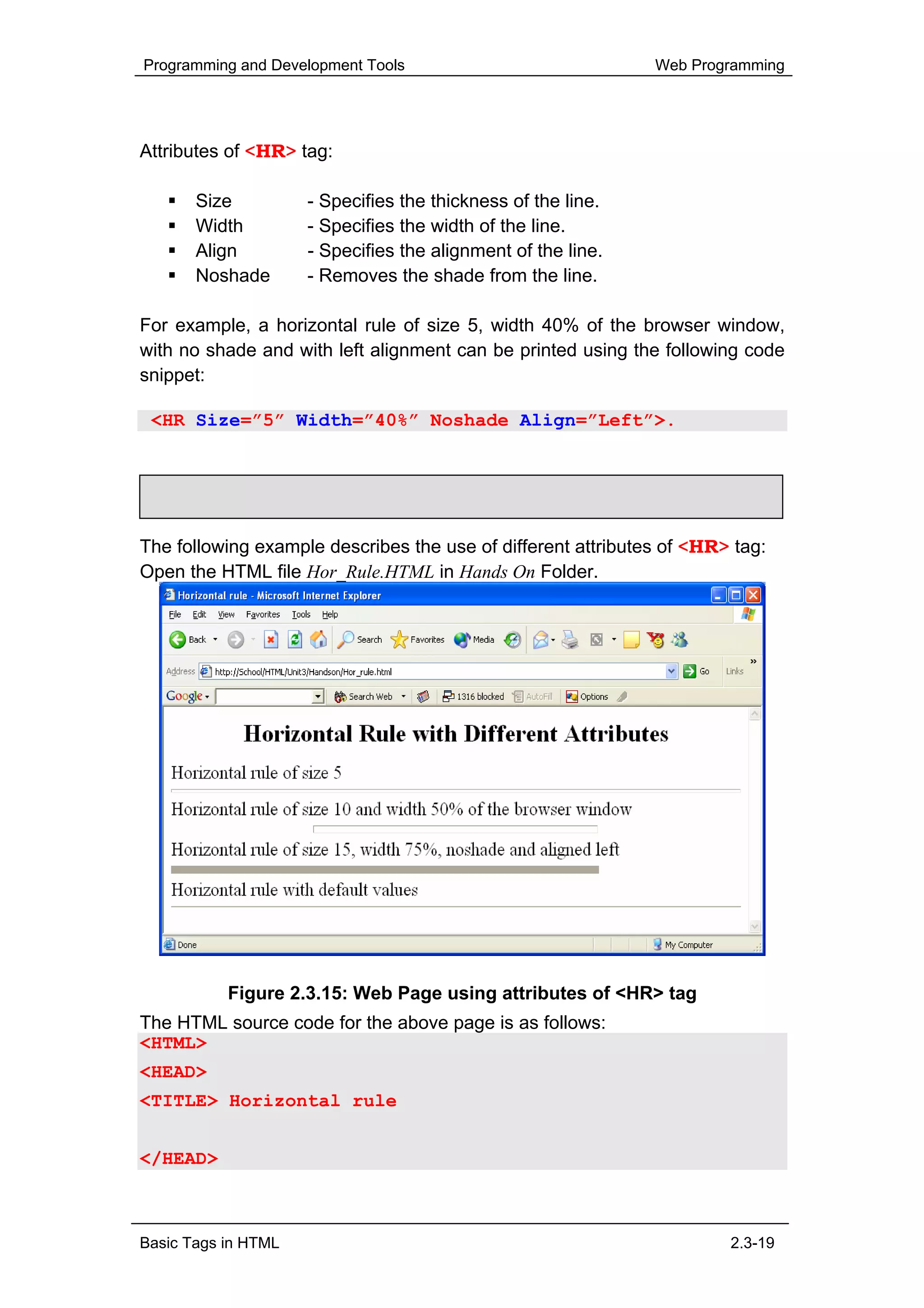 Programming and Development Tools                             Web Programming




Attributes of <HR> tag:

       Size          - Specifies the thickness of the line.
       Width         - Specifies the width of the line.
       Align         - Specifies the alignment of the line.
       Noshade       - Removes the shade from the line.

For example, a horizontal rule of size 5, width 40% of the browser window,
with no shade and with left alignment can be printed using the following code
snippet:

 <HR Size=”5” Width=”40%” Noshade Align=”Left”>.


     Hands-On!

The following example describes the use of different attributes of <HR> tag:
Open the HTML file Hor_Rule.HTML in Hands On Folder.




           Figure 2.3.15: Web Page using attributes of <HR> tag
The HTML source code for the above page is as follows:
<HTML>
<HEAD>
<TITLE> Horizontal rule
</TITLE>
</HEAD>



Basic Tags in HTML                                                     2.3-19
 
