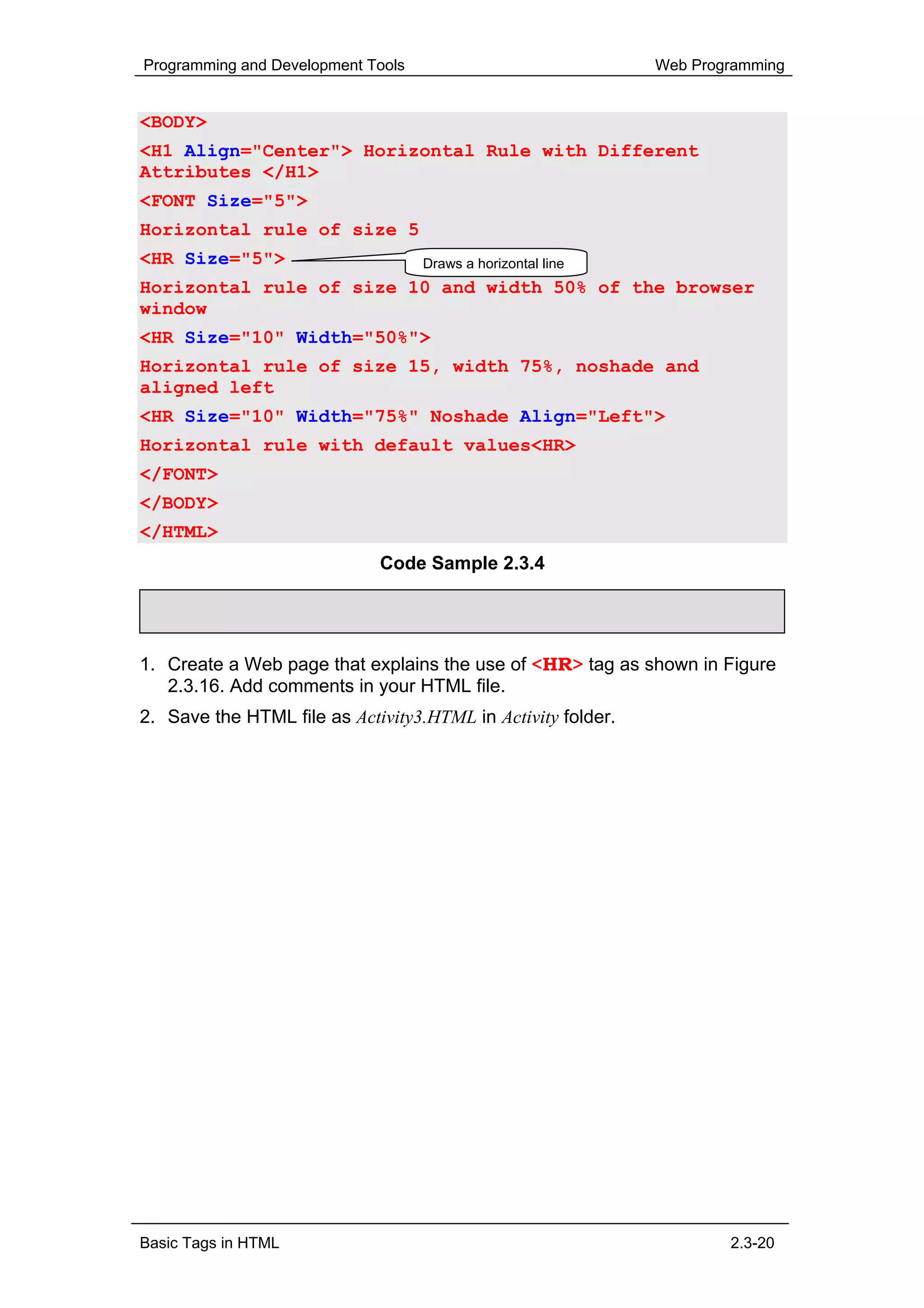 Programming and Development Tools                             Web Programming


<BODY>
<H1 Align="Center"> Horizontal Rule with Different
Attributes </H1>
<FONT Size="5">
Horizontal rule of size 5
<HR Size="5">                       Draws a horizontal line
Horizontal rule of size 10 and width 50% of the browser
window
<HR Size="10" Width="50%">
Horizontal rule of size 15, width 75%, noshade and
aligned left
<HR Size="10" Width="75%" Noshade Align="Left">
Horizontal rule with default values<HR>
</FONT>
</BODY>
</HTML>
                             Code Sample 2.3.4

     Activity 2.3.3


1. Create a Web page that explains the use of <HR> tag as shown in Figure
   2.3.16. Add comments in your HTML file.
2. Save the HTML file as Activity3.HTML in Activity folder.




Basic Tags in HTML                                                    2.3-20
 