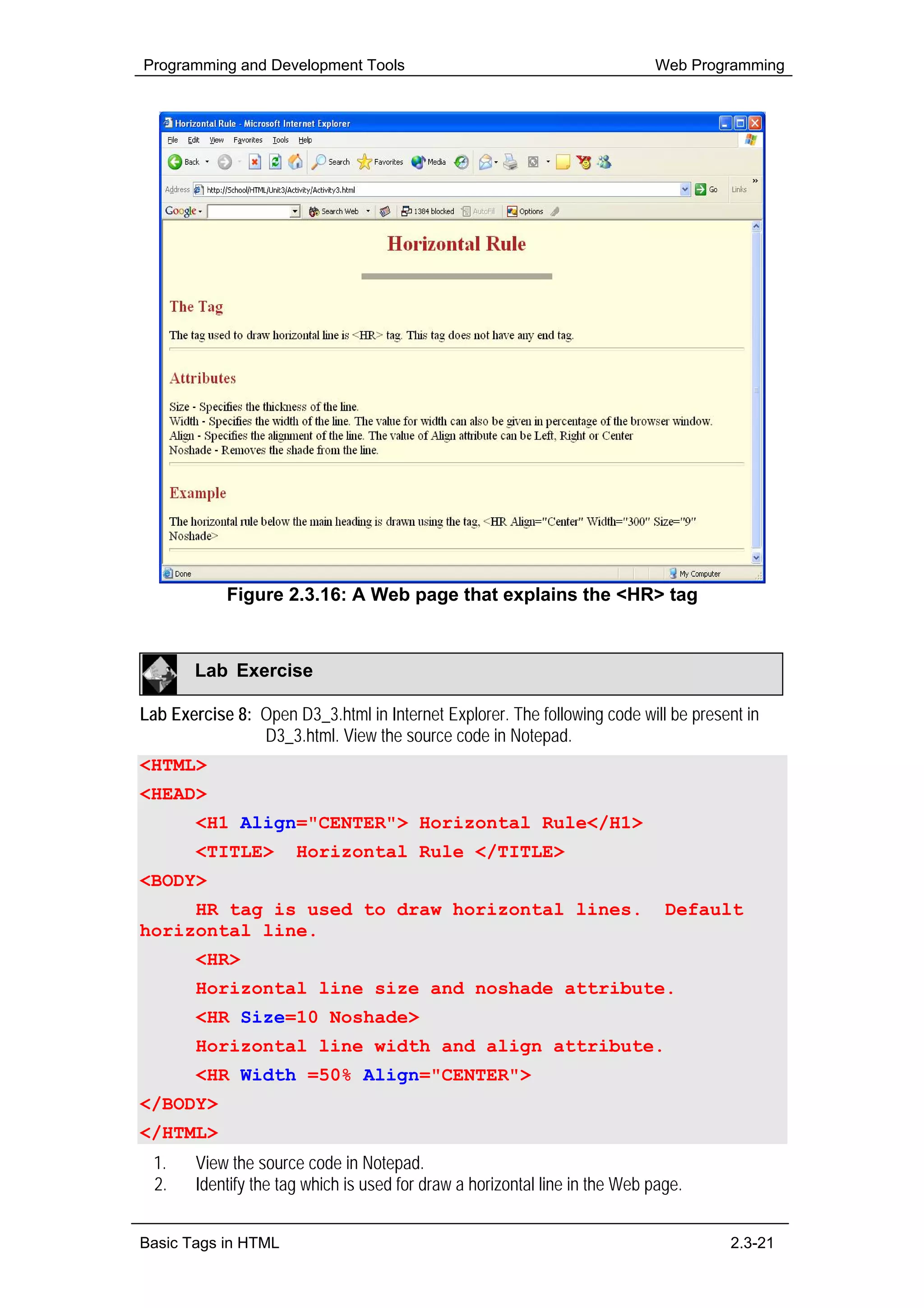 Programming and Development Tools                                            Web Programming




            Figure 2.3.16: A Web page that explains the <HR> tag



        Lab Exercise

Lab Exercise 8: Open D3_3.html in Internet Explorer. The following code will be present in
                D3_3.html. View the source code in Notepad.
<HTML>
<HEAD>
        <H1 Align="CENTER"> Horizontal Rule</H1>
        <TITLE>        Horizontal Rule </TITLE>
<BODY>
     HR tag is used to draw horizontal lines.                                  Default
horizontal line.
        <HR>
        Horizontal line size and noshade attribute.
        <HR Size=10 Noshade>
        Horizontal line width and align attribute.
        <HR Width =50% Align="CENTER">
</BODY>
</HTML>
  1.    View the source code in Notepad.
  2.    Identify the tag which is used for draw a horizontal line in the Web page.


Basic Tags in HTML                                                                   2.3-21
 