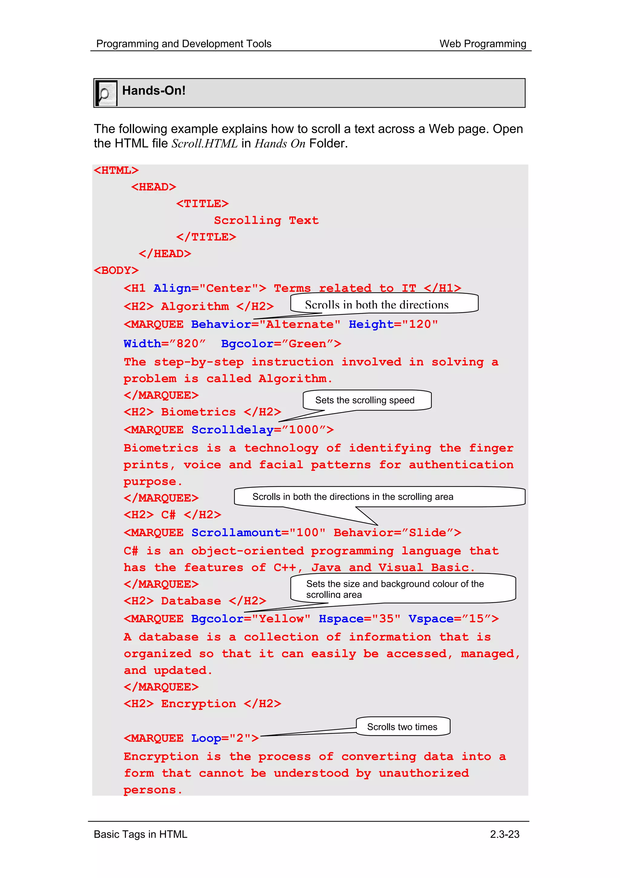 Programming and Development Tools                                    Web Programming



     Hands-On!


The following example explains how to scroll a text across a Web page. Open
the HTML file Scroll.HTML in Hands On Folder.

<HTML>
     <HEAD>
           <TITLE>
                Scrolling Text
           </TITLE>
      </HEAD>
<BODY>
    <H1 Align="Center"> Terms related to IT </H1>
    <H2> Algorithm </H2>    Scrolls in both the directions
     <MARQUEE Behavior="Alternate" Height="120"
     Width=”820” Bgcolor=”Green”>
     The step-by-step instruction involved in solving a
     problem is called Algorithm.
     </MARQUEE>                        Sets the scrolling speed
     <H2> Biometrics </H2>
     <MARQUEE Scrolldelay=”1000”>
     Biometrics is a technology of identifying the finger
     prints, voice and facial patterns for authentication
     purpose.
     </MARQUEE>       Scrolls in both the directions in the scrolling area
     <H2> C# </H2>
     <MARQUEE Scrollamount="100" Behavior=”Slide”>
     C# is an object-oriented programming language that
     has the features of C++, Java and Visual Basic.
     </MARQUEE>                     Sets the size and background colour of the
                                    scrolling area
     <H2> Database </H2>
     <MARQUEE Bgcolor="Yellow" Hspace="35" Vspace=”15”>
     A database is a collection of information that is
     organized so that it can easily be accessed, managed,
     and updated.
     </MARQUEE>
     <H2> Encryption </H2>
                                                 Scrolls two times
     <MARQUEE Loop="2">
     Encryption is the process of converting data into a
     form that cannot be understood by unauthorized
     persons.


Basic Tags in HTML                                                           2.3-23
 