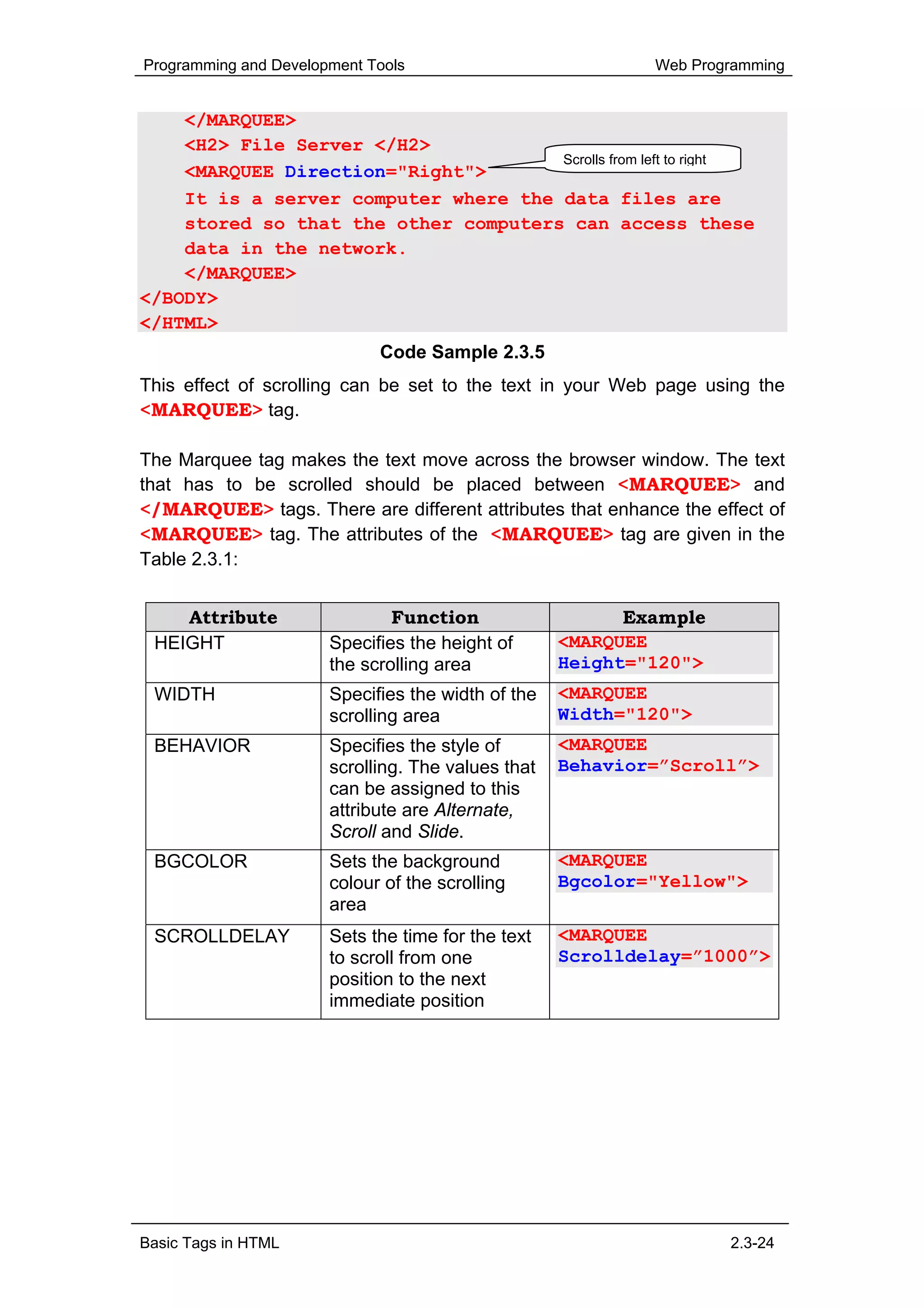 Programming and Development Tools                           Web Programming


    </MARQUEE>
    <H2> File Server </H2>
                                      Scrolls from left to right
    <MARQUEE Direction="Right">
    It is a server computer where the data files are
    stored so that the other computers can access these
    data in the network.
    </MARQUEE>
</BODY>
</HTML>
                             Code Sample 2.3.5
This effect of scrolling can be set to the text in your Web page using the
<MARQUEE> tag.

The Marquee tag makes the text move across the browser window. The text
that has to be scrolled should be placed between <MARQUEE> and
</MARQUEE> tags. There are different attributes that enhance the effect of
<MARQUEE> tag. The attributes of the <MARQUEE> tag are given in the
Table 2.3.1:


    Attribute                  Function                   Example
 HEIGHT                Specifies the height of      <MARQUEE
                       the scrolling area           Height="120">
 WIDTH                 Specifies the width of the   <MARQUEE
                       scrolling area               Width="120">
 BEHAVIOR              Specifies the style of       <MARQUEE
                       scrolling. The values that   Behavior=”Scroll”>
                       can be assigned to this
                       attribute are Alternate,
                       Scroll and Slide.
 BGCOLOR               Sets the background          <MARQUEE
                       colour of the scrolling      Bgcolor="Yellow">
                       area
 SCROLLDELAY           Sets the time for the text   <MARQUEE
                       to scroll from one           Scrolldelay=”1000”>
                       position to the next
                       immediate position




Basic Tags in HTML                                                  2.3-24
 
