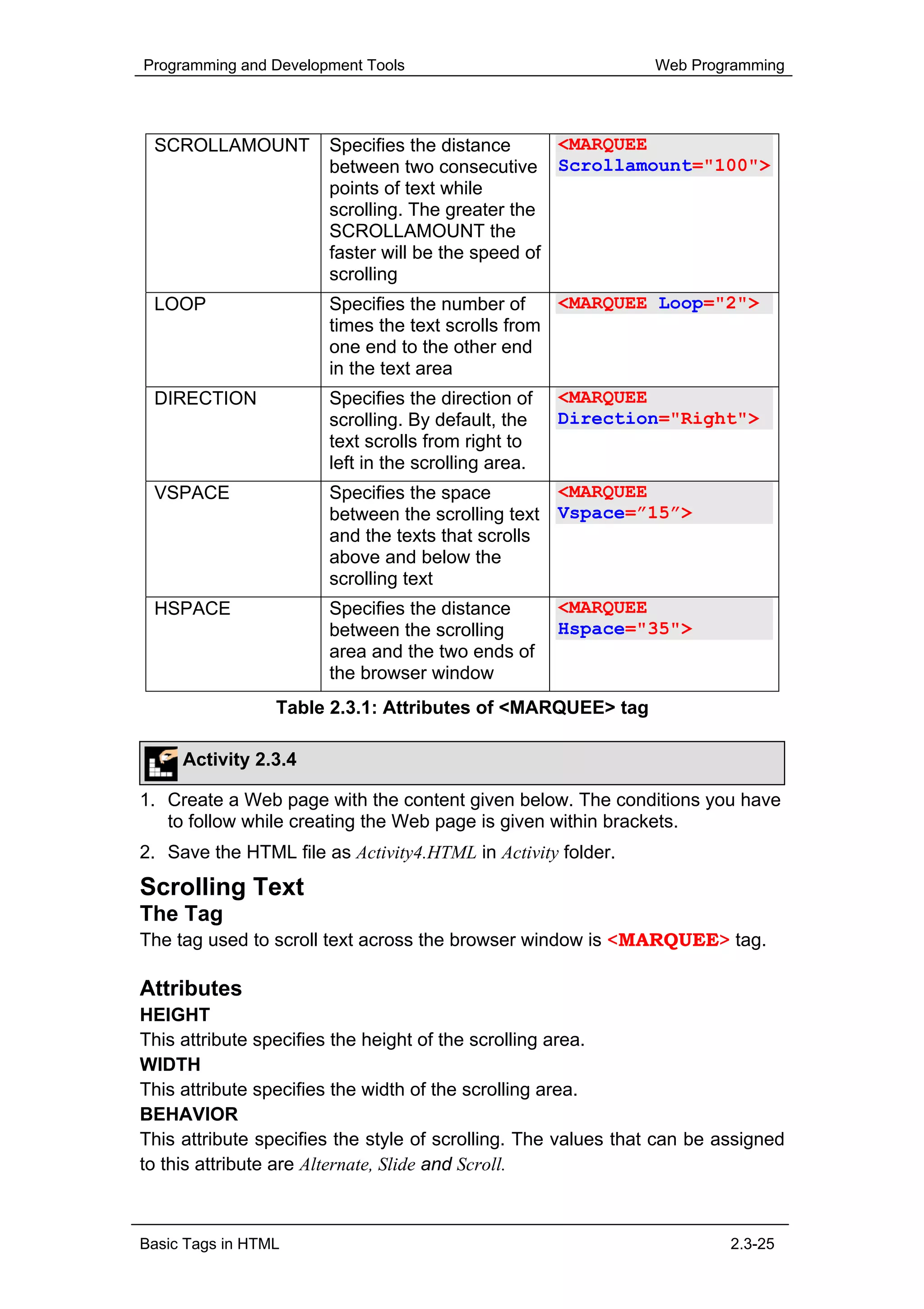 Programming and Development Tools                              Web Programming




 SCROLLAMOUNT          Specifies the distance      <MARQUEE
                       between two consecutive Scrollamount="100">
                       points of text while
                       scrolling. The greater the
                       SCROLLAMOUNT the
                       faster will be the speed of
                       scrolling
 LOOP                  Specifies the number of     <MARQUEE Loop="2">
                       times the text scrolls from
                       one end to the other end
                       in the text area
 DIRECTION             Specifies the direction of    <MARQUEE
                       scrolling. By default, the    Direction="Right">
                       text scrolls from right to
                       left in the scrolling area.
 VSPACE                Specifies the space        <MARQUEE
                       between the scrolling text Vspace=”15”>
                       and the texts that scrolls
                       above and below the
                       scrolling text
 HSPACE                Specifies the distance        <MARQUEE
                       between the scrolling         Hspace="35">
                       area and the two ends of
                       the browser window
                 Table 2.3.1: Attributes of <MARQUEE> tag

     Activity 2.3.4

1. Create a Web page with the content given below. The conditions you have
   to follow while creating the Web page is given within brackets.
2. Save the HTML file as Activity4.HTML in Activity folder.
Scrolling Text
The Tag
The tag used to scroll text across the browser window is <MARQUEE> tag.

Attributes
HEIGHT
This attribute specifies the height of the scrolling area.
WIDTH
This attribute specifies the width of the scrolling area.
BEHAVIOR
This attribute specifies the style of scrolling. The values that can be assigned
to this attribute are Alternate, Slide and Scroll.



Basic Tags in HTML                                                       2.3-25
 