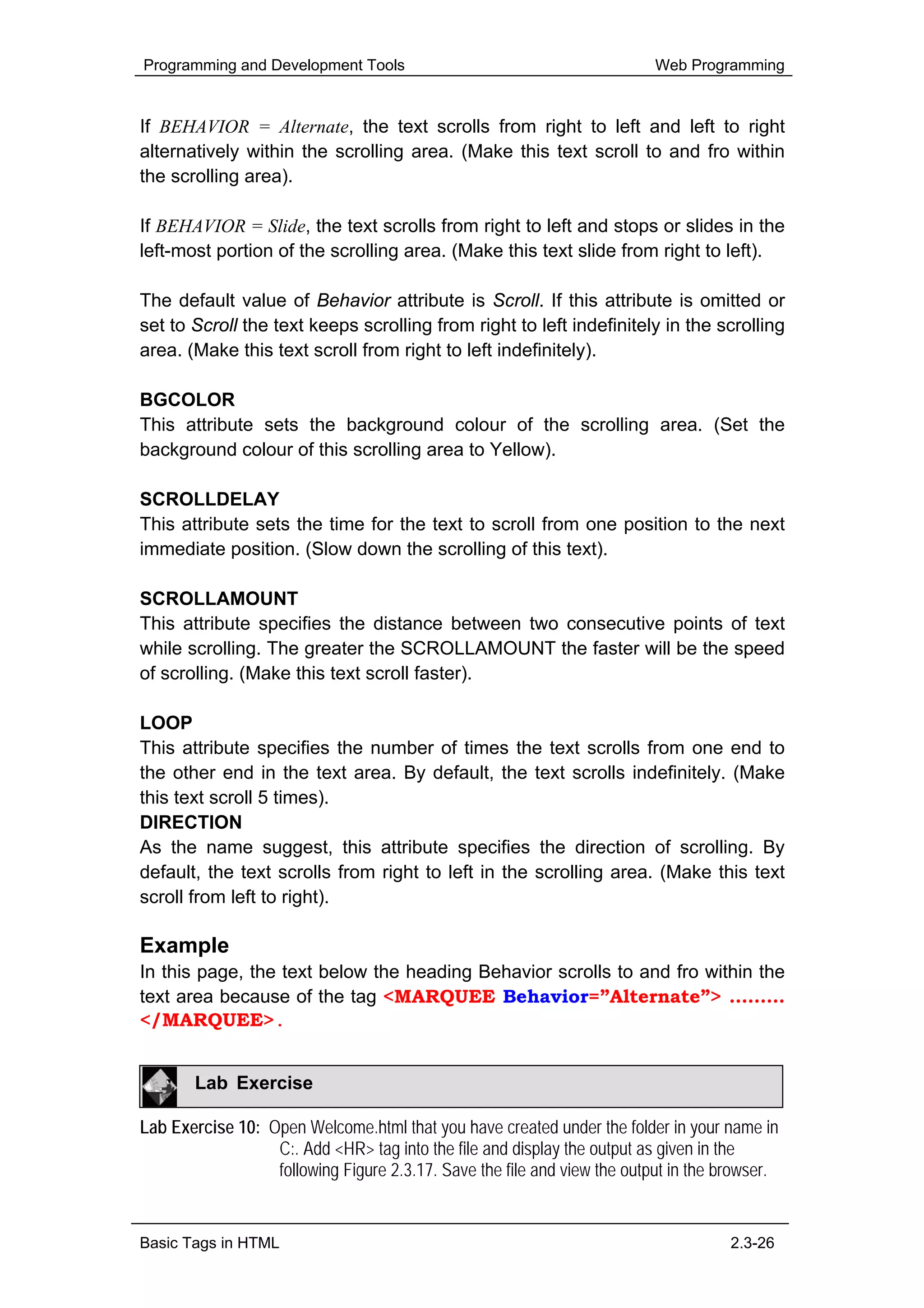 Programming and Development Tools                                         Web Programming


If BEHAVIOR = Alternate, the text scrolls from right to left and left to right
alternatively within the scrolling area. (Make this text scroll to and fro within
the scrolling area).

If BEHAVIOR = Slide, the text scrolls from right to left and stops or slides in the
left-most portion of the scrolling area. (Make this text slide from right to left).

The default value of Behavior attribute is Scroll. If this attribute is omitted or
set to Scroll the text keeps scrolling from right to left indefinitely in the scrolling
area. (Make this text scroll from right to left indefinitely).

BGCOLOR
This attribute sets the background colour of the scrolling area. (Set the
background colour of this scrolling area to Yellow).

SCROLLDELAY
This attribute sets the time for the text to scroll from one position to the next
immediate position. (Slow down the scrolling of this text).

SCROLLAMOUNT
This attribute specifies the distance between two consecutive points of text
while scrolling. The greater the SCROLLAMOUNT the faster will be the speed
of scrolling. (Make this text scroll faster).

LOOP
This attribute specifies the number of times the text scrolls from one end to
the other end in the text area. By default, the text scrolls indefinitely. (Make
this text scroll 5 times).
DIRECTION
As the name suggest, this attribute specifies the direction of scrolling. By
default, the text scrolls from right to left in the scrolling area. (Make this text
scroll from left to right).

Example
In this page, the text below the heading Behavior scrolls to and fro within the
text area because of the tag <MARQUEE Behavior=”Alternate”> ………
</MARQUEE>.


       Lab Exercise

Lab Exercise 10: Open Welcome.html that you have created under the folder in your name in
                  C:. Add <HR> tag into the file and display the output as given in the
                  following Figure 2.3.17. Save the file and view the output in the browser.


Basic Tags in HTML                                                                   2.3-26
 