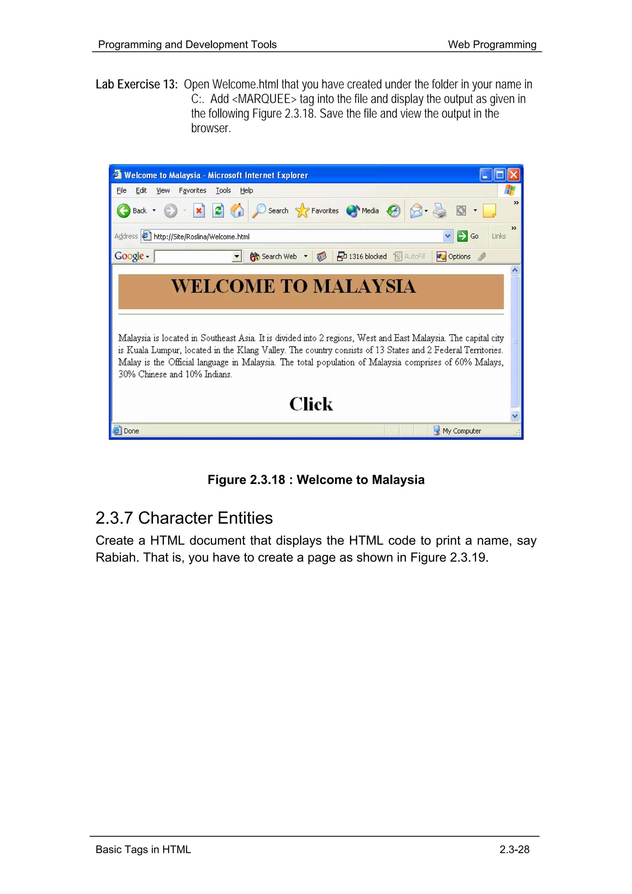 Programming and Development Tools                                      Web Programming


Lab Exercise 13: Open Welcome.html that you have created under the folder in your name in
                  C:. Add <MARQUEE> tag into the file and display the output as given in
                  the following Figure 2.3.18. Save the file and view the output in the
                  browser.




                      Figure 2.3.18 : Welcome to Malaysia


2.3.7 Character Entities
Create a HTML document that displays the HTML code to print a name, say
Rabiah. That is, you have to create a page as shown in Figure 2.3.19.




Basic Tags in HTML                                                                2.3-28
 