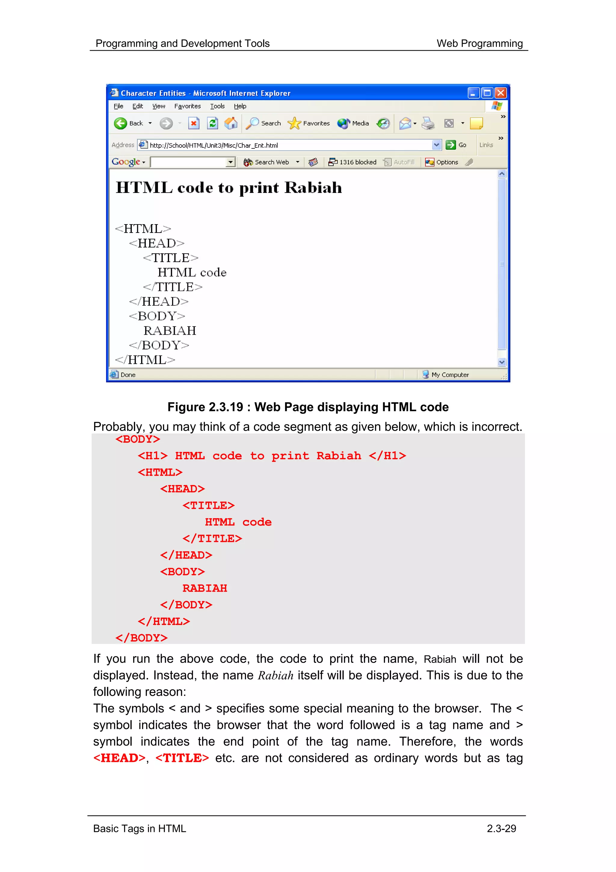 Programming and Development Tools                              Web Programming




              Figure 2.3.19 : Web Page displaying HTML code
Probably, you may think of a code segment as given below, which is incorrect.
   <BODY>
       <H1> HTML code to print Rabiah </H1>
       <HTML>
            <HEAD>
               <TITLE>
                   HTML code
               </TITLE>
            </HEAD>
            <BODY>
               RABIAH
            </BODY>
       </HTML>
   </BODY>
If you run the above code, the code to print the name, Rabiah will not be
displayed. Instead, the name Rabiah itself will be displayed. This is due to the
following reason:
The symbols < and > specifies some special meaning to the browser. The <
symbol indicates the browser that the word followed is a tag name and >
symbol indicates the end point of the tag name. Therefore, the words
<HEAD>, <TITLE> etc. are not considered as ordinary words but as tag




Basic Tags in HTML                                                       2.3-29
 