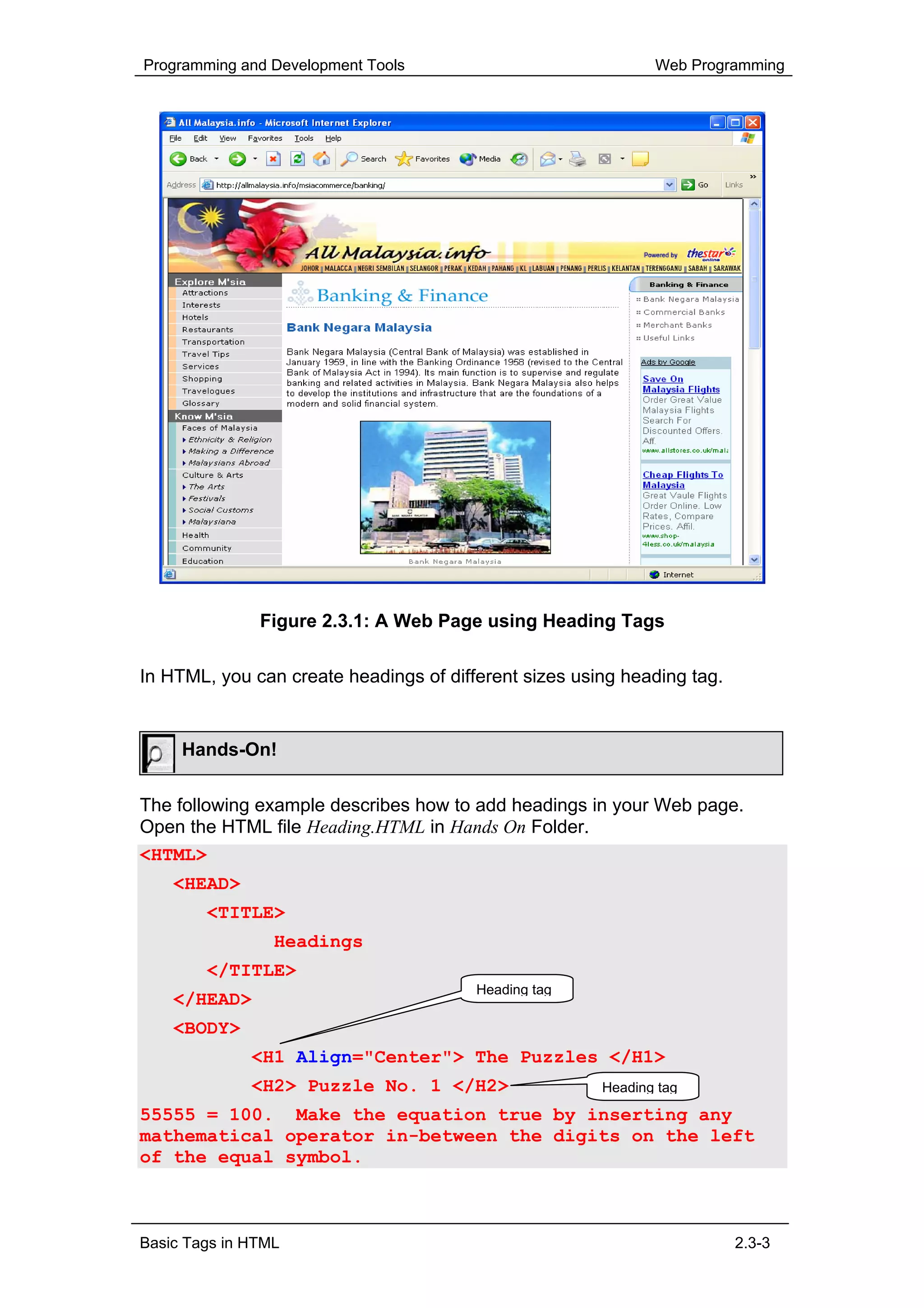 Programming and Development Tools                             Web Programming




               Figure 2.3.1: A Web Page using Heading Tags

In HTML, you can create headings of different sizes using heading tag.


     Hands-On!

The following example describes how to add headings in your Web page.
Open the HTML file Heading.HTML in Hands On Folder.
<HTML>
    <HEAD>
        <TITLE>
                 Headings
        </TITLE>
                                        Heading tag
    </HEAD>
    <BODY>
              <H1 Align="Center"> The Puzzles </H1>
              <H2> Puzzle No. 1 </H2>                  Heading tag

55555 = 100. Make the equation true by inserting any
mathematical operator in-between the digits on the left
of the equal symbol.



Basic Tags in HTML                                                       2.3-3
 