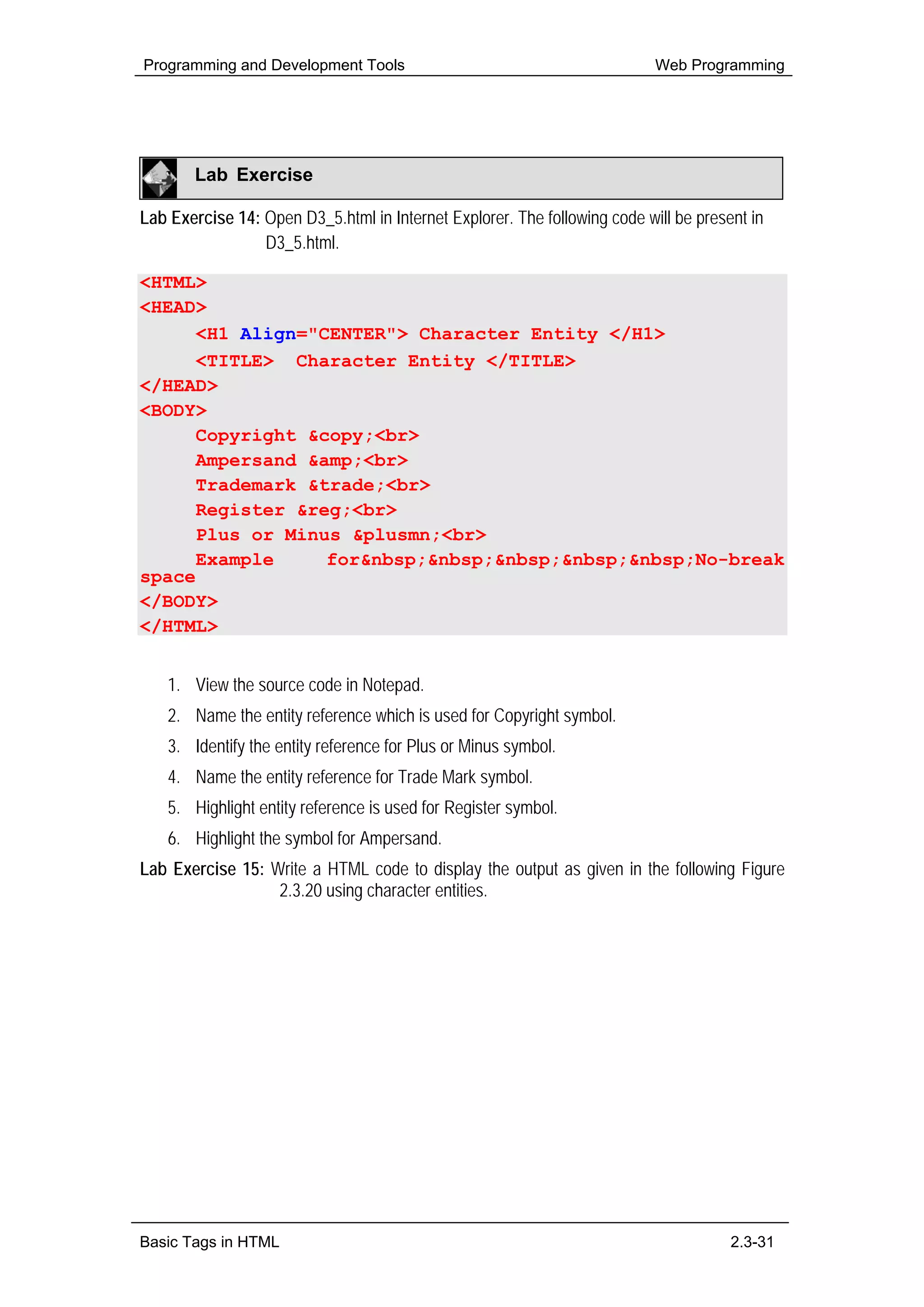 Programming and Development Tools                                          Web Programming




        Lab Exercise

Lab Exercise 14: Open D3_5.html in Internet Explorer. The following code will be present in
                 D3_5.html.

<HTML>
<HEAD>
      <H1 Align="CENTER"> Character Entity </H1>
      <TITLE> Character Entity </TITLE>
</HEAD>
<BODY>
      Copyright &copy;<br>
      Ampersand &amp;<br>
      Trademark &trade;<br>
      Register &reg;<br>
      Plus or Minus &plusmn;<br>
      Example     for&nbsp;&nbsp;&nbsp;&nbsp;&nbsp;No-break
space
</BODY>
</HTML>


    1. View the source code in Notepad.
    2. Name the entity reference which is used for Copyright symbol.
    3. Identify the entity reference for Plus or Minus symbol.
    4. Name the entity reference for Trade Mark symbol.
    5. Highlight entity reference is used for Register symbol.
    6. Highlight the symbol for Ampersand.
Lab Exercise 15: Write a HTML code to display the output as given in the following Figure
                  2.3.20 using character entities.




Basic Tags in HTML                                                                    2.3-31
 