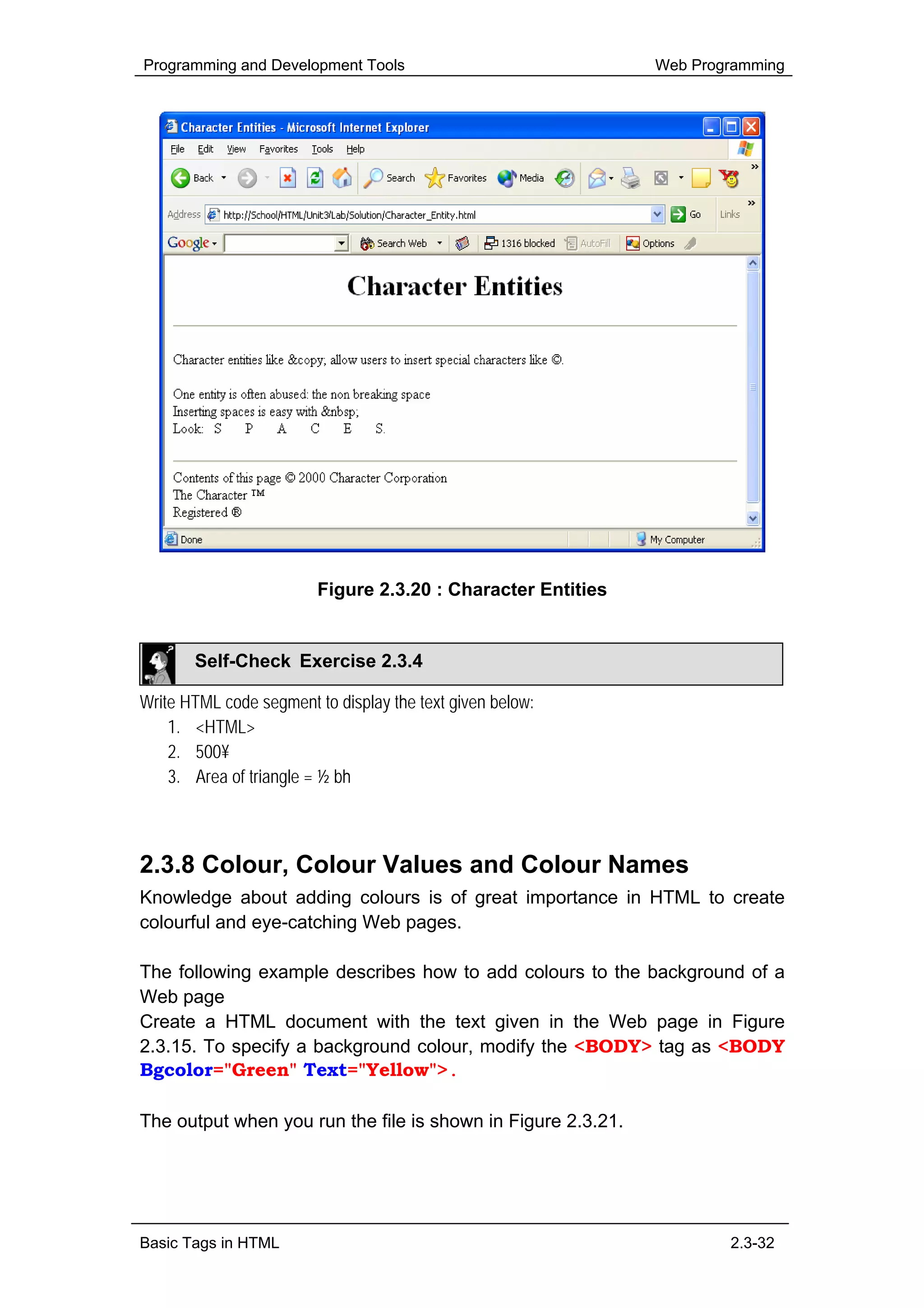 Programming and Development Tools                             Web Programming




                         Figure 2.3.20 : Character Entities


       Self-Check Exercise 2.3.4

Write HTML code segment to display the text given below:
    1. <HTML>
    2. 500¥
    3. Area of triangle = ½ bh



2.3.8 Colour, Colour Values and Colour Names
Knowledge about adding colours is of great importance in HTML to create
colourful and eye-catching Web pages.

The following example describes how to add colours to the background of a
Web page
Create a HTML document with the text given in the Web page in Figure
2.3.15. To specify a background colour, modify the <BODY> tag as <BODY
Bgcolor="Green" Text="Yellow">.

The output when you run the file is shown in Figure 2.3.21.




Basic Tags in HTML                                                    2.3-32
 