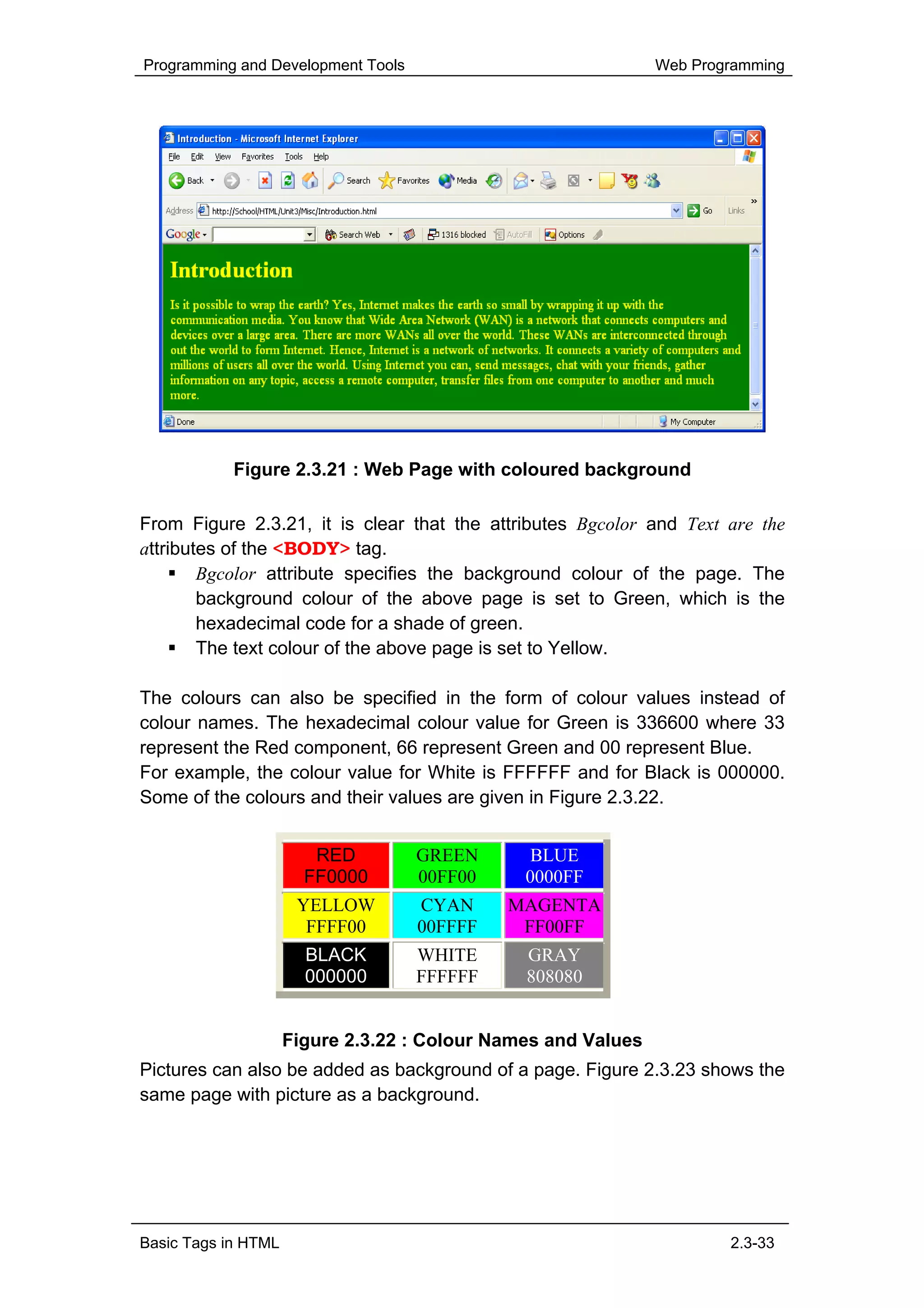 Programming and Development Tools                              Web Programming




            Figure 2.3.21 : Web Page with coloured background

From Figure 2.3.21, it is clear that the attributes Bgcolor and Text are the
attributes of the <BODY> tag.
        Bgcolor attribute specifies the background colour of the page. The
        background colour of the above page is set to Green, which is the
        hexadecimal code for a shade of green.
        The text colour of the above page is set to Yellow.

The colours can also be specified in the form of colour values instead of
colour names. The hexadecimal colour value for Green is 336600 where 33
represent the Red component, 66 represent Green and 00 represent Blue.
For example, the colour value for White is FFFFFF and for Black is 000000.
Some of the colours and their values are given in Figure 2.3.22.


                        RED         GREEN       BLUE
                       FF0000       00FF00     0000FF
                      YELLOW        CYAN     MAGENTA
                       FFFF00       00FFFF    FF00FF
                       BLACK        WHITE      GRAY
                       000000       FFFFFF     808080


                     Figure 2.3.22 : Colour Names and Values
Pictures can also be added as background of a page. Figure 2.3.23 shows the
same page with picture as a background.




Basic Tags in HTML                                                     2.3-33
 
