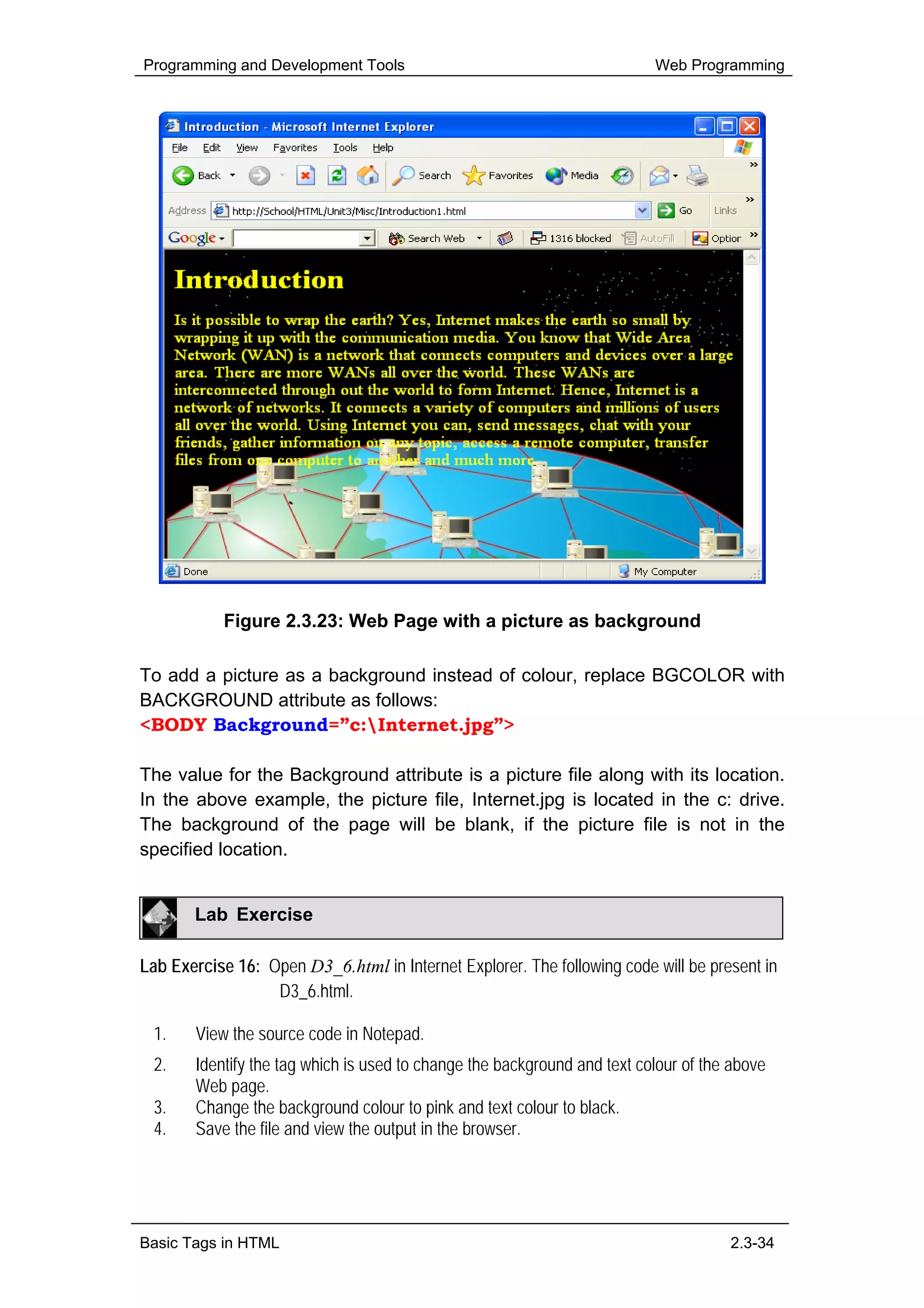 Programming and Development Tools                                         Web Programming




           Figure 2.3.23: Web Page with a picture as background

To add a picture as a background instead of colour, replace BGCOLOR with
BACKGROUND attribute as follows:
<BODY Background=”c:Internet.jpg”>

The value for the Background attribute is a picture file along with its location.
In the above example, the picture file, Internet.jpg is located in the c: drive.
The background of the page will be blank, if the picture file is not in the
specified location.


       Lab Exercise

Lab Exercise 16: Open D3_6.html in Internet Explorer. The following code will be present in
                  D3_6.html.

 1.    View the source code in Notepad.
 2.    Identify the tag which is used to change the background and text colour of the above
       Web page.
 3.    Change the background colour to pink and text colour to black.
 4.    Save the file and view the output in the browser.




Basic Tags in HTML                                                                   2.3-34
 