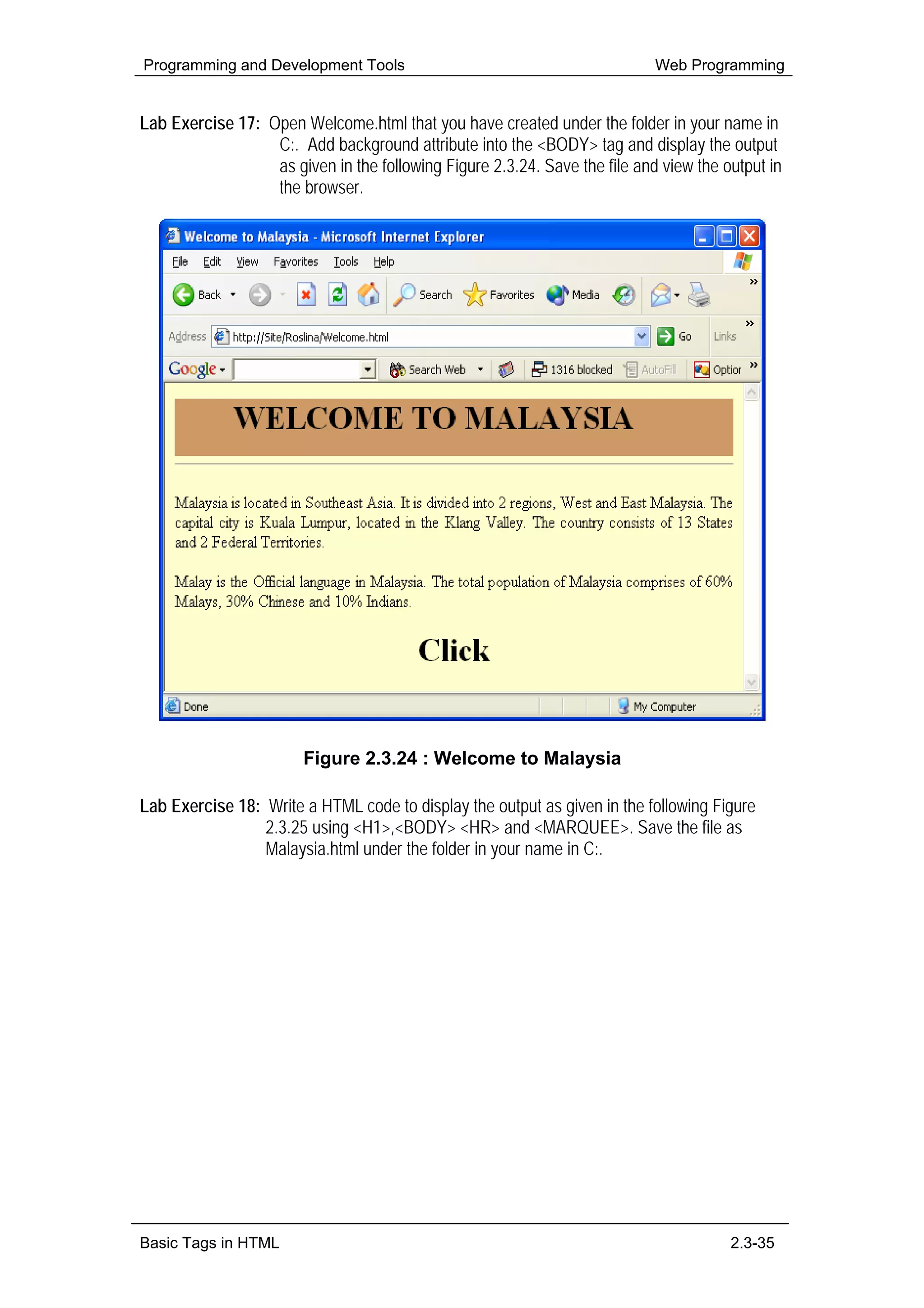 Programming and Development Tools                                           Web Programming


Lab Exercise 17: Open Welcome.html that you have created under the folder in your name in
                  C:. Add background attribute into the <BODY> tag and display the output
                  as given in the following Figure 2.3.24. Save the file and view the output in
                  the browser.




                        Figure 2.3.24 : Welcome to Malaysia

Lab Exercise 18: Write a HTML code to display the output as given in the following Figure
                 2.3.25 using <H1>,<BODY> <HR> and <MARQUEE>. Save the file as
                 Malaysia.html under the folder in your name in C:.




Basic Tags in HTML                                                                     2.3-35
 