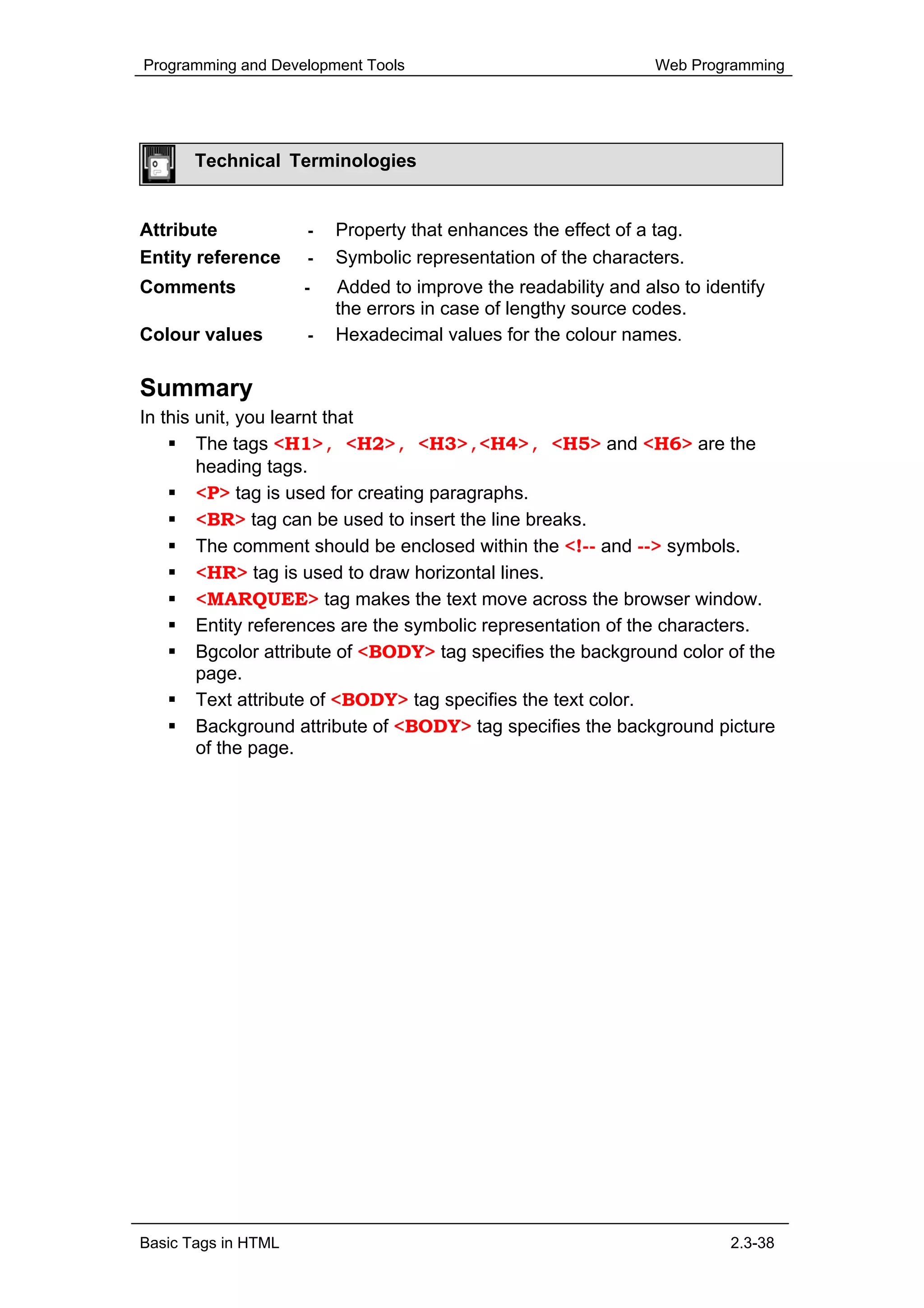 Programming and Development Tools                               Web Programming




       Technical Terminologies


Attribute            -   Property that enhances the effect of a tag.
Entity reference     -   Symbolic representation of the characters.
Comments             -   Added to improve the readability and also to identify
                         the errors in case of lengthy source codes.
Colour values        -   Hexadecimal values for the colour names.

Summary
In this unit, you learnt that
        The tags <H1>, <H2>, <H3>,<H4>, <H5> and <H6> are the
        heading tags.
        <P> tag is used for creating paragraphs.
        <BR> tag can be used to insert the line breaks.
        The comment should be enclosed within the <!-- and --> symbols.
        <HR> tag is used to draw horizontal lines.
        <MARQUEE> tag makes the text move across the browser window.
        Entity references are the symbolic representation of the characters.
        Bgcolor attribute of <BODY> tag specifies the background color of the
        page.
        Text attribute of <BODY> tag specifies the text color.
        Background attribute of <BODY> tag specifies the background picture
        of the page.




Basic Tags in HTML                                                       2.3-38
 