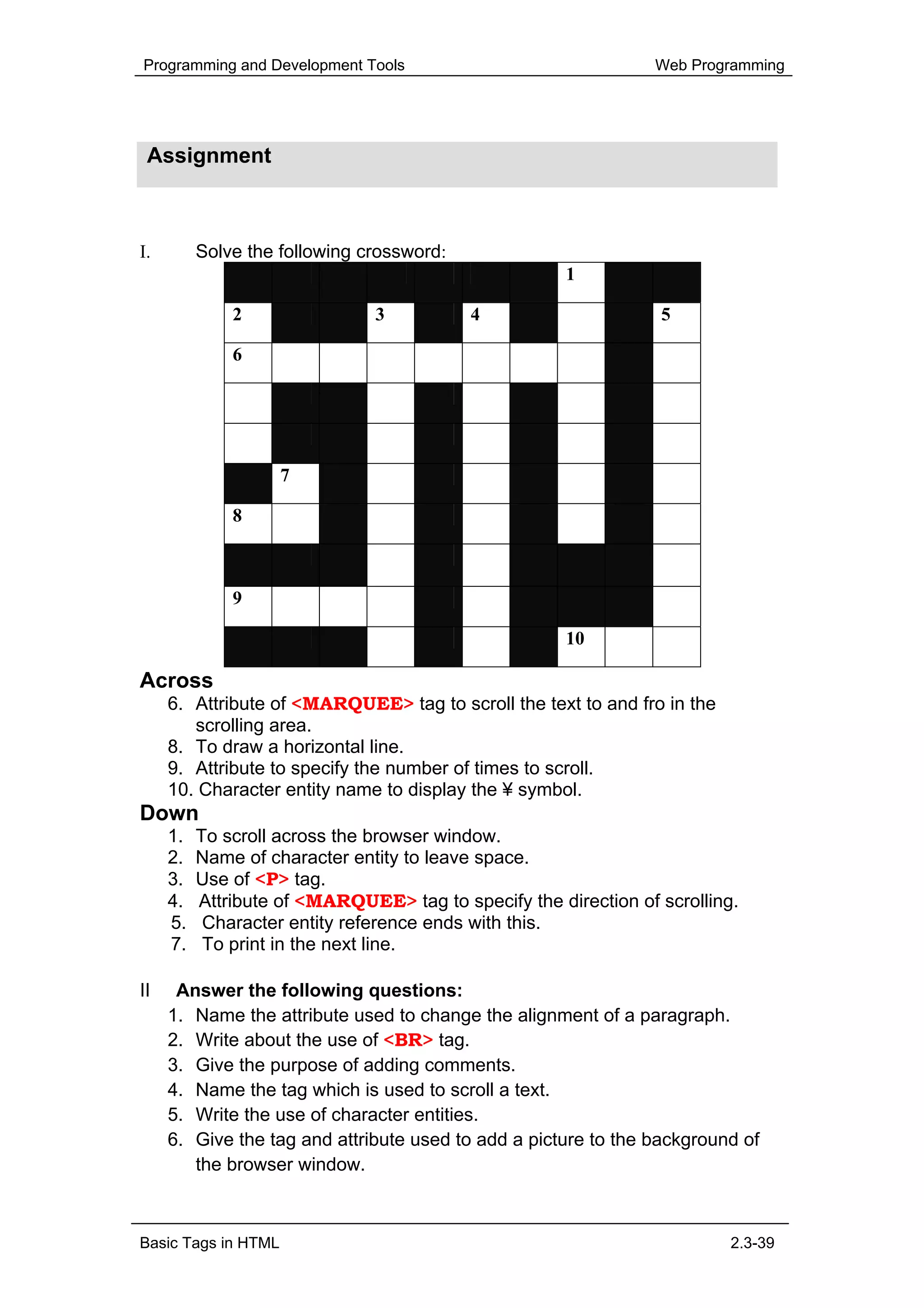 Programming and Development Tools                                Web Programming




 Assignment



I.        Solve the following crossword:
                                                      1

              2                3           4                     5

              6




                     7

              8



              9

                                                      10

Across
     6. Attribute of <MARQUEE> tag to scroll the text to and fro in the
        scrolling area.
     8. To draw a horizontal line.
     9. Attribute to specify the number of times to scroll.
     10. Character entity name to display the ¥ symbol.
Down
     1.   To scroll across the browser window.
     2.   Name of character entity to leave space.
     3.   Use of <P> tag.
     4.   Attribute of <MARQUEE> tag to specify the direction of scrolling.
     5.    Character entity reference ends with this.
     7.    To print in the next line.

II    Answer the following questions:
     1. Name the attribute used to change the alignment of a paragraph.
     2. Write about the use of <BR> tag.
     3. Give the purpose of adding comments.
     4. Name the tag which is used to scroll a text.
     5. Write the use of character entities.
     6. Give the tag and attribute used to add a picture to the background of
        the browser window.



Basic Tags in HTML                                                        2.3-39
 