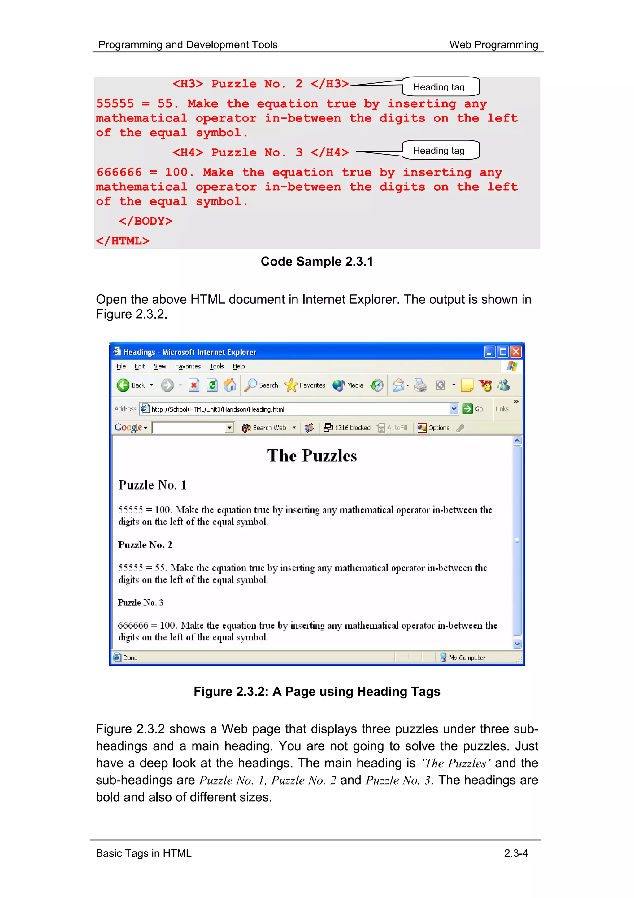 Programming and Development Tools                              Web Programming


              <H3> Puzzle No. 2 </H3>                  Heading tag
55555 = 55. Make the equation true by inserting any
mathematical operator in-between the digits on the left
of the equal symbol.
              <H4> Puzzle No. 3 </H4>                  Heading tag

666666 = 100. Make the equation true by inserting any
mathematical operator in-between the digits on the left
of the equal symbol.
    </BODY>
</HTML>
                               Code Sample 2.3.1

Open the above HTML document in Internet Explorer. The output is shown in
Figure 2.3.2.




                     Figure 2.3.2: A Page using Heading Tags

Figure 2.3.2 shows a Web page that displays three puzzles under three sub-
headings and a main heading. You are not going to solve the puzzles. Just
have a deep look at the headings. The main heading is ‘The Puzzles’ and the
sub-headings are Puzzle No. 1, Puzzle No. 2 and Puzzle No. 3. The headings are
bold and also of different sizes.



Basic Tags in HTML                                                      2.3-4
 