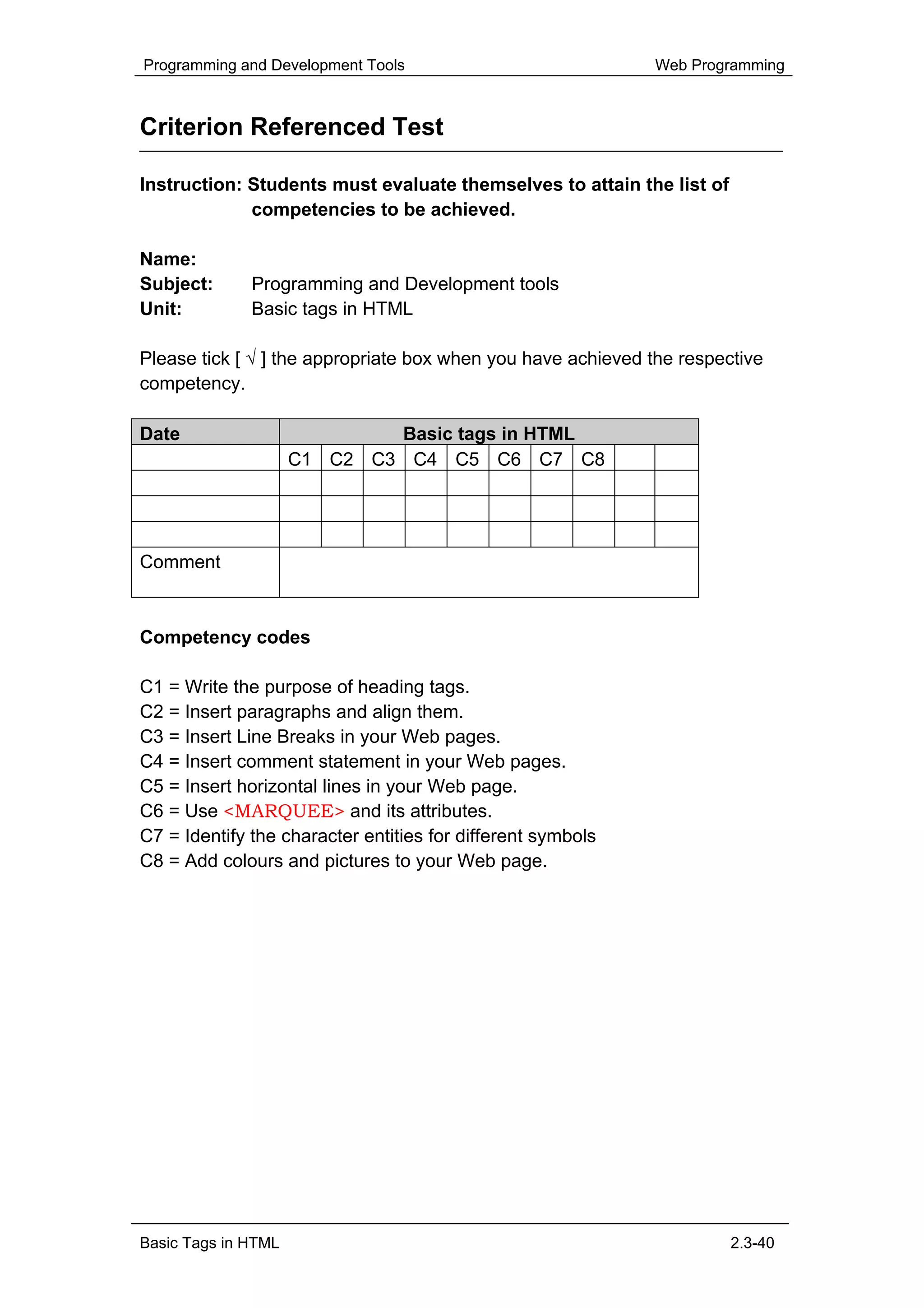 Programming and Development Tools                             Web Programming



Criterion Referenced Test

Instruction: Students must evaluate themselves to attain the list of
             competencies to be achieved.

Name:
Subject:      Programming and Development tools
Unit:         Basic tags in HTML

Please tick [ √ ] the appropriate box when you have achieved the respective
competency.

Date                         Basic tags in HTML
                     C1 C2 C3 C4 C5 C6 C7 C8




Comment



Competency codes

C1 = Write the purpose of heading tags.
C2 = Insert paragraphs and align them.
C3 = Insert Line Breaks in your Web pages.
C4 = Insert comment statement in your Web pages.
C5 = Insert horizontal lines in your Web page.
C6 = Use <MARQUEE> and its attributes.
C7 = Identify the character entities for different symbols
C8 = Add colours and pictures to your Web page.




Basic Tags in HTML                                                     2.3-40
 