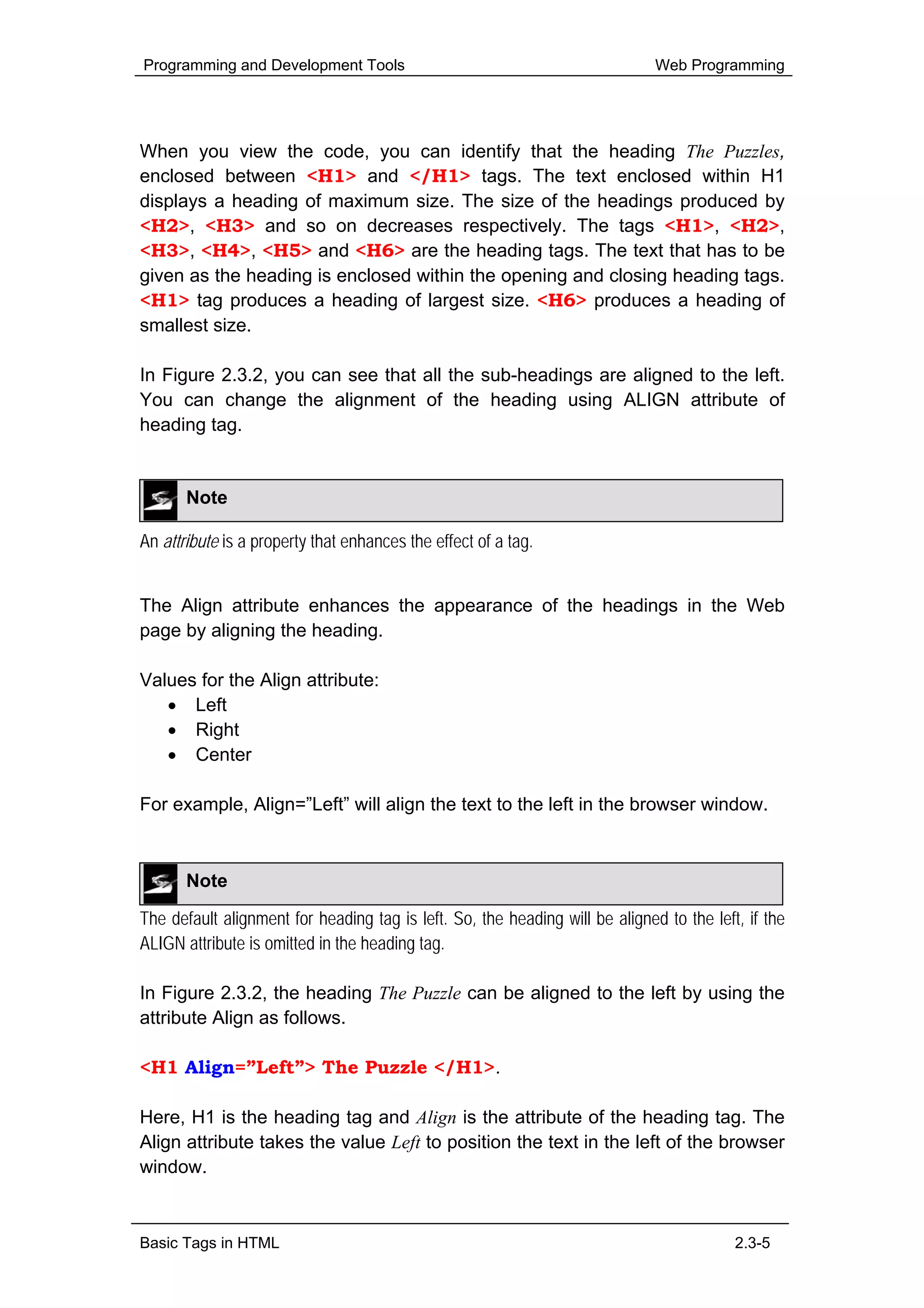 Programming and Development Tools                                             Web Programming




When you view the code, you can identify that the heading The Puzzles,
enclosed between <H1> and </H1> tags. The text enclosed within H1
displays a heading of maximum size. The size of the headings produced by
<H2>, <H3> and so on decreases respectively. The tags <H1>, <H2>,
<H3>, <H4>, <H5> and <H6> are the heading tags. The text that has to be
given as the heading is enclosed within the opening and closing heading tags.
<H1> tag produces a heading of largest size. <H6> produces a heading of
smallest size.

In Figure 2.3.2, you can see that all the sub-headings are aligned to the left.
You can change the alignment of the heading using ALIGN attribute of
heading tag.


       Note

An attribute is a property that enhances the effect of a tag.


The Align attribute enhances the appearance of the headings in the Web
page by aligning the heading.

Values for the Align attribute:
   • Left
   • Right
   • Center

For example, Align=”Left” will align the text to the left in the browser window.



       Note

The default alignment for heading tag is left. So, the heading will be aligned to the left, if the
ALIGN attribute is omitted in the heading tag.

In Figure 2.3.2, the heading The Puzzle can be aligned to the left by using the
attribute Align as follows.

<H1 Align=”Left”> The Puzzle </H1>.

Here, H1 is the heading tag and Align is the attribute of the heading tag. The
Align attribute takes the value Left to position the text in the left of the browser
window.



Basic Tags in HTML                                                                        2.3-5
 