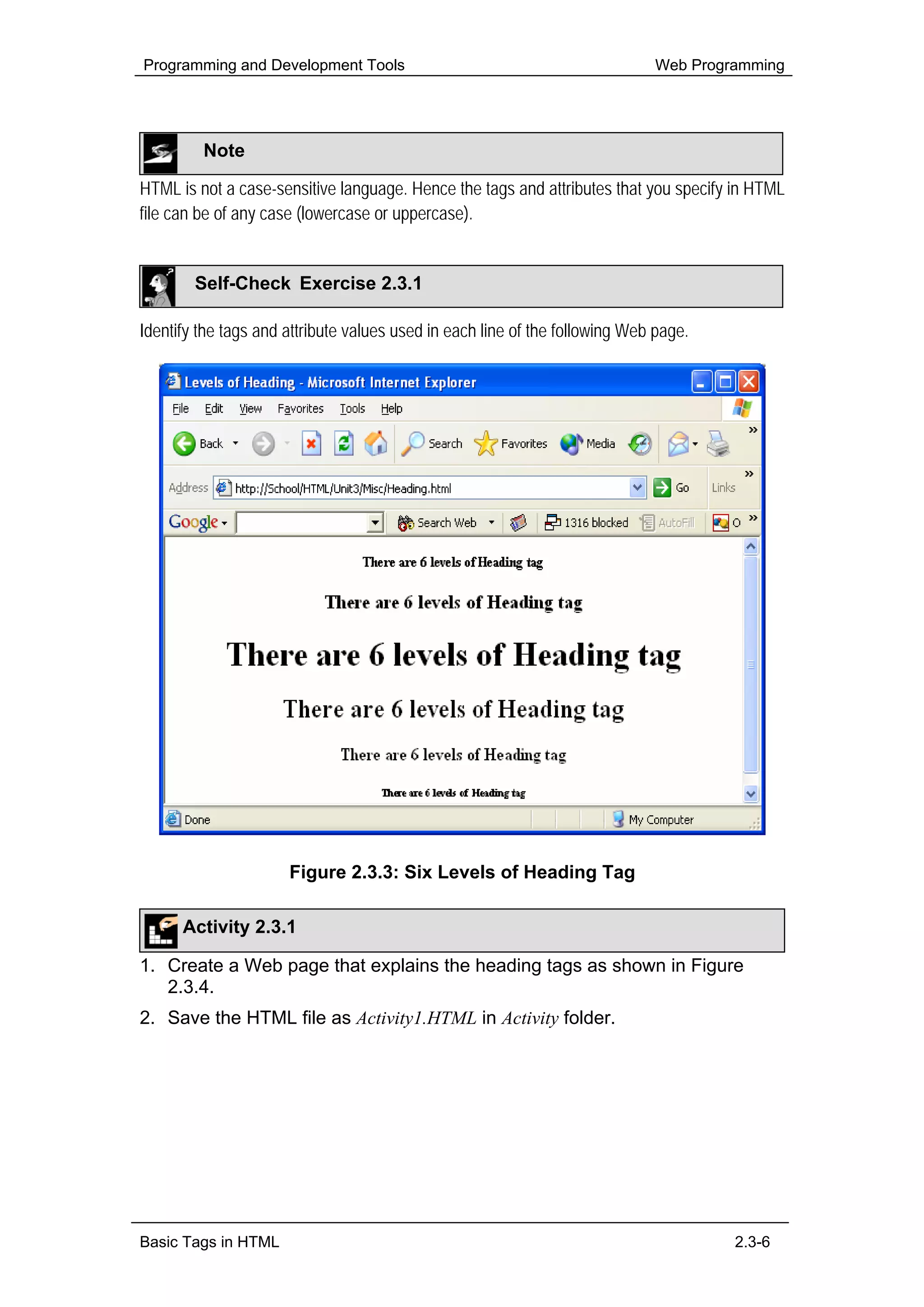 Programming and Development Tools                                            Web Programming




         Note

HTML is not a case-sensitive language. Hence the tags and attributes that you specify in HTML
file can be of any case (lowercase or uppercase).


        Self-Check Exercise 2.3.1

Identify the tags and attribute values used in each line of the following Web page.




                      Figure 2.3.3: Six Levels of Heading Tag

      Activity 2.3.1

1. Create a Web page that explains the heading tags as shown in Figure
   2.3.4.
2. Save the HTML file as Activity1.HTML in Activity folder.




Basic Tags in HTML                                                                    2.3-6
 