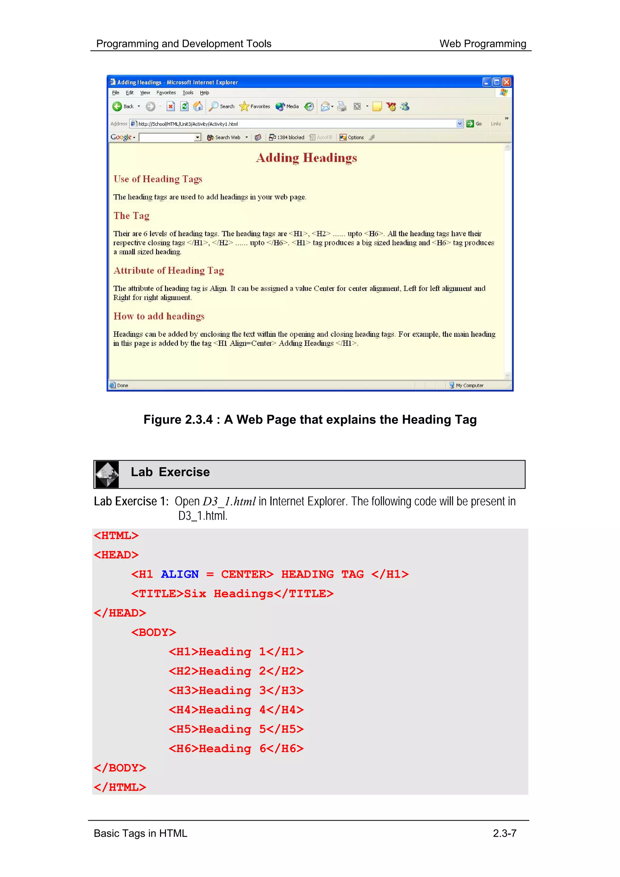 Programming and Development Tools                                        Web Programming




          Figure 2.3.4 : A Web Page that explains the Heading Tag



       Lab Exercise

Lab Exercise 1: Open D3_1.html in Internet Explorer. The following code will be present in
                D3_1.html.
<HTML>
<HEAD>
       <H1 ALIGN = CENTER> HEADING TAG </H1>
       <TITLE>Six Headings</TITLE>
</HEAD>
       <BODY>
               <H1>Heading 1</H1>
               <H2>Heading 2</H2>
               <H3>Heading 3</H3>
               <H4>Heading 4</H4>
               <H5>Heading 5</H5>
               <H6>Heading 6</H6>
</BODY>
</HTML>


Basic Tags in HTML                                                                   2.3-7
 