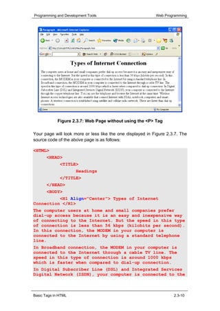 Programming and Development Tools                           Web Programming




             Figure 2.3.7: Web Page without using the <P> Tag

Your page will look more or less like the one displayed in Figure 2.3.7. The
source code of the above page is as follows:

<HTML>
       <HEAD>
              <TITLE>
                      Headings
              </TITLE>
       </HEAD>
       <BODY>
          <H1 Align="Center"> Types of Internet
Connection </H1>
The computer users at home and small companies prefer
dial-up access because it is an easy and inexpensive way
of connecting to the Internet. But the speed in this type
of connection is less than 56 kbps (kilobits per second).
In this connection, the MODEM in your computer is
connected to the Internet by using a standard telephone
line.
In Broadband connection, the MODEM in your computer is
connected to the Internet through a cable TV line. The
speed in this type of connection is around 1000 kbps
which is faster when compared to dial-up connection.
In Digital Subscriber Line (DSL) and Integrated Services
Digital Network (ISDN), your computer is connected to the



Basic Tags in HTML                                                   2.3-10
 