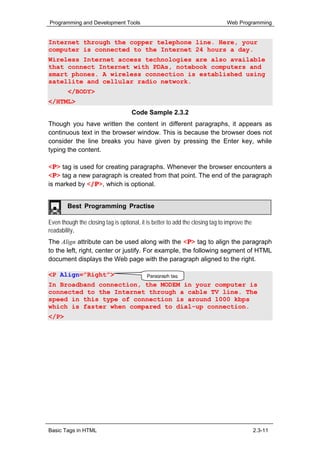Programming and Development Tools                                              Web Programming


Internet through the copper telephone line. Here, your
computer is connected to the Internet 24 hours a day.
Wireless Internet access technologies are also available
that connect Internet with PDAs, notebook computers and
smart phones. A wireless connection is established using
satellite and cellular radio network.
        </BODY>
</HTML>
                                     Code Sample 2.3.2
Though you have written the content in different paragraphs, it appears as
continuous text in the browser window. This is because the browser does not
consider the line breaks you have given by pressing the Enter key, while
typing the content.

<P> tag is used for creating paragraphs. Whenever the browser encounters a
<P> tag a new paragraph is created from that point. The end of the paragraph
is marked by </P>, which is optional.


        Best Programming Practise

Even though the closing tag is optional, it is better to add the closing tag to improve the
readability.
The Align attribute can be used along with the <P> tag to align the paragraph
to the left, right, center or justify. For example, the following segment of HTML
document displays the Web page with the paragraph aligned to the right.

<P Align=”Right”>                           Paragraph tag
In Broadband connection, the MODEM in your computer is
connected to the Internet through a cable TV line. The
speed in this type of connection is around 1000 kbps
which is faster when compared to dial-up connection.
</P>




Basic Tags in HTML                                                                            2.3-11
 