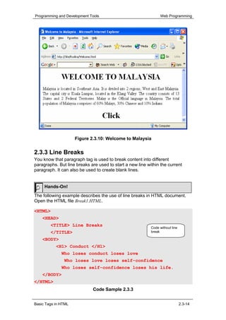 Programming and Development Tools                               Web Programming




                     Figure 2.3.10: Welcome to Malaysia


2.3.3 Line Breaks
You know that paragraph tag is used to break content into different
paragraphs. But line breaks are used to start a new line within the current
paragraph. It can also be used to create blank lines.


     Hands-On!
The following example describes the use of line breaks in HTML document.
Open the HTML file Break1.HTML.

<HTML>
    <HEAD>
        <TITLE> Line Breaks
                                                           Code without line
        </TITLE>                                           break

    <BODY>
           <H1> Conduct </H1>
              Who loses conduct loses love
               Who loses love loses self-confidence
              Who loses self-confidence loses his life.
    </BODY>
</HTML>
                             Code Sample 2.3.3


Basic Tags in HTML                                                             2.3-14
 